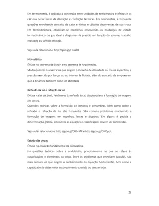 Em termometria, é cobrada a conversão entre unidades de temperatura e efeitos e os
cálculos decorrentes da dilatação e contração térmicas. Em calorimetria, é frequente
questões envolvendo conceito de calor e efeitos e cálculos decorrentes de sua troca.
Em termodinâmica, observam-se problemas envolvendo as mudanças de estado
termodinâmico do gás ideal e diagramas da pressão em função do volume, trabalho
realizado ou sofrido pelo gás.
Veja aula relacionada: http://goo.gl/EGvkUB
Hidrostática
Ênfase no teorema de Stevin e no teorema de Arquimedes.
São frequentes os exercícios que exigem o conceito de densidade ou massa específica, a
pressão exercida por forças ou no interior de fluidos, além do conceito de empuxo em
que a dinâmica também pode ser abordada.
Reflexão da luz e refração da luz
Ênfase na lei de Snell, fenômeno da reflexão total, dioptro plano e formação de imagens
em lentes.
Questões teóricas sobre a formação de sombras e penumbras, bem como sobre a
reflexão e refração da luz são frequentes. São comuns problemas envolvendo a
formação de imagens em espelhos, lentes e dioptros. Em alguns é pedida a
determinação gráfica, em outros as equações e classificações devem ser conhecidas.
Veja aulas relacionadas: http://goo.gl/CGbnMK e http://goo.gl/ONQpqL
Estudo das ondas
Ênfase na equação fundamental da ondulatória.
Há questões teóricas sobre a ondulatória, principalmente no que se refere às
classificações e elementos da onda. Entre os problemas que envolvem cálculos, são
mais comuns os que exigem o conhecimento da equação fundamental, bem como a
capacidade de determinar o comprimento da onda ou seu período.

21

 