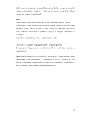 No Enem do ano passado caiu uma questão sobre isso. O aluno tem que compreender
situações práticas como a mudança de frequência da onda, até a própria formação no
mar, por que ela é paralela ao litoral?
Acústica
Ênfase nas características que diferenciam os sons (intensidade, altura e timbre).
Questões teóricas que abordam as qualidades fisiológicas do som, assim como alguns
fenômenos como a reflexão e o efeito Doppler também são frequentes. São comuns,
ainda, problemas envolvendo a cinemática (eco) e a equação fundamental da
ondulatória.
Análise de circuitos elétricos: ênfase em potência consumida

Movimentos de cargas em campos elétricos e/ou campos magnéticos
O magnetismo é frequentemente cobrado em problemas envolvendo a atração e a
repulsão de ímãs.
O eletromagnetismo é abordado em questões que exigem o conhecimento do campo
magnético gerado por corrente elétrica [regra da mão direita], do movimento de cargas
elétricas no interior de campos magnéticos [regra da mão esquerda] e do fenômeno da
indução magnética, principalmente a respeito da lei de Lenz.

22

 