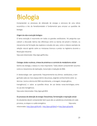 Compreender os processos de obtenção de energia a estrutura de uma célula
eucariótica e leis da hereditariedade é fundamental para encarar as questões de
biologia.
Origem da vida e evolução biológica
O tema evolução é recorrente em todos os grandes vestibulares. Há perguntas que
cobram a discussão teórica das diferenças entre as teorias de Lamark e Darwin, os
mecanismos de formação das espécies e estudos de caso, como o clássico exemplo da
seleção natural agindo sobre as mariposas brancas e pretas na Inglaterra durante a
Revolução Industrial.
Veja aula relacionada: http://goo.gl/X5uYpu

Citologia: ácidos nucleicos, síntese de proteínas e o controle do metabolismo celular
Citologia:
nucleicos,
Dentro da citologia, o básico é o mais importante. Todos devem compreender assuntos
como os mecanismos de replicação, transcrição e tradução do DNA.
A biotecnologia vem aparecendo frequentemente nos últimos vestibulares, e tem
ganhado cada vez mais espaço dentro das provas, exigindo conhecimento sobre as
técnicas (como a técnica do DNA recombinante, a clonagem, terapia gênica,
transgênicos) e sobre as questões éticas de uso destas novas tecnologias, como
no uso dos transgênicos.
Veja aulas relacionadas: http://goo.gl/zREtt
energia: fotossíntese,
Os processos de obtenção de energia: fotossíntese, fermentação e respiração celular
Os estudantes devem compreender bem quais são as substâncias envolvidas em cada
processo, as etapas e o saldo energético.

Veja aulas

relacionadas: http://goo.gl/tPuH5l , http://goo.gl/Q9xjI5 e http://goo.gl/aasFBj

23

 