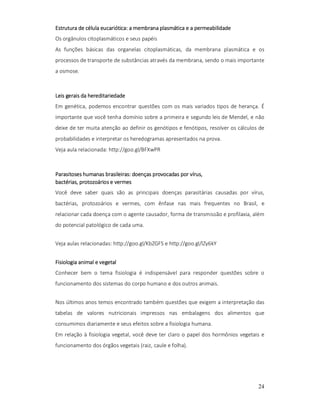 eucariótica:
Estrutura de célula eucariótica: a membrana plasmática e a permeabilidade
Os orgânulos citoplasmáticos e seus papéis
As funções básicas das organelas citoplasmáticas, da membrana plasmática e os
processos de transporte de substâncias através da membrana, sendo o mais importante
a osmose.

Leis gerais da hereditariedade
Em genética, podemos encontrar questões com os mais variados tipos de herança. É
importante que você tenha domínio sobre a primeira e segundo leis de Mendel, e não
deixe de ter muita atenção ao definir os genótipos e fenótipos, resolver os cálculos de
probabilidades e interpretar os heredogramas apresentados na prova.
Veja aula relacionada: http://goo.gl/BFXwPR

vírus,
Parasitoses humanas brasileiras: doenças provocadas por vírus,
bactérias,
bactérias, protozoários e vermes
Você deve saber quais são as principais doenças parasitárias causadas por vírus,
bactérias, protozoários e vermes, com ênfase nas mais frequentes no Brasil, e
relacionar cada doença com o agente causador, forma de transmissão e profilaxia, além
do potencial patológico de cada uma.
Veja aulas relacionadas: http://goo.gl/KbZGFS e http://goo.gl/lZy6kY
Fisiologia animal e vegetal
Conhecer bem o tema fisiologia é indispensável para responder questões sobre o
funcionamento dos sistemas do corpo humano e dos outros animais.
Nos últimos anos temos encontrado também questões que exigem a interpretação das
tabelas de valores nutricionais impressos nas embalagens dos alimentos que
consumimos diariamente e seus efeitos sobre a fisiologia humana.
Em relação à fisiologia vegetal, você deve ter claro o papel dos hormônios vegetais e
funcionamento dos órgãos vegetais (raiz, caule e folha).

24

 