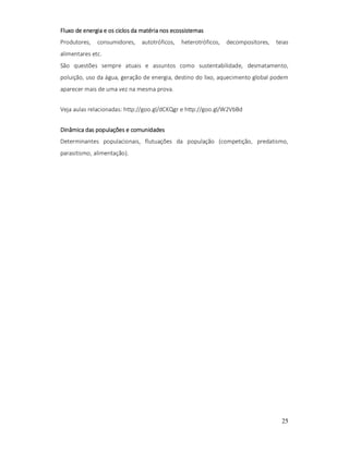 Fluxo de energia e os ciclos da matéria nos ecossistemas
Produtores,

consumidores,

autotróficos,

heterotróficos,

decompositores,

teias

alimentares etc.
São questões sempre atuais e assuntos como sustentabilidade, desmatamento,
poluição, uso da água, geração de energia, destino do lixo, aquecimento global podem
aparecer mais de uma vez na mesma prova.
Veja aulas relacionadas: http://goo.gl/dCKQgr e http://goo.gl/W2VbBd
Dinâmica das populações e comunidades
Determinantes populacionais, flutuações da população (competição, predatismo,
parasitismo, alimentação).

25

 