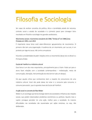 Ser capaz de analisar conceitos de política, ética e moralidade, estado de natureza,
contrato social e estado de sociedade é o primeiro passo para conseguir bons
resultados em filosofia e sociologia nos grandes vestibulares.
sociais:
1968, "Diretas Já"
1984,Caras
Movimentos sociais: movimentos estudantis de 1968, "Diretas Já" em 1984,Caras
Pintadas em 1992, e em 2013
É importante nesse tema você saber diferenciar agrupamentos de movimentos. O
primeiro não tem uma organização. A essência de um movimento, por sua vez, é um
protesto por alguma causa, não contra uma pessoa.
Há ainda a probabilidade de pedir relações entre os movimentos desse ano no Brasil e a
Primavera Árabe.
Escola de Frankfurt e a indústria cultural
Esse tema é um dos mais importantes, principalmente para o Enem. Pode cair para o
aluno fazer relações com a sociedade contemporânea – midiatização, meios de
comunicação, alienação, mercantilização da vida (tornar tudo um desejo).
Há aqui aquela crítica que conhecemos bem a respeito do consumismo de uma
indústria cultural. Você não pode deixar de notar é o consumo pelo consumo, o
consumo para existir, que é a grande chave da Escola de Frankfurt.
A ação social no conceito de Max Weber
Weber é um sociólogo que tenta enxergar dentro da sociedade a influência das relações
sociais, que podem desencadear problemas econômicos ou políticos. Quanto mais o
sujeito consegue perceber ter uma ação, melhor para a sociedade. As maiores
dificuldades nas sociedades são ocasionadas por ações emotivas, ou seja, não
deliberadas.
26

 