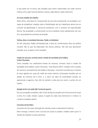 O que pode cair na prova, são situações para serem relacionadas com ação racional
relativa a fins, ação racional relativa a valores, ação afetiva e ação tradicional.
As novas relações de trabalho.
Nesse tema, você deve ter compreensão do que está acontecendo na sociedade e ser
capaz de estabelecer relações sobre a flexibilização das leis trabalhistas dentro de um
conceito de globalização e estruturas produtivas, com o aumento da especialização
técnica. Na atualidade o conhecimento se torna obsoleto muito rapidamente, por isso
há a necessidade de constante atualização.
Sócrates,
Aristóteles)
Política, ética e moralidade (Sócrates, Platão e Aristóteles)
Os três [Sócrates, Platão e Aristóteles] são a base do conhecimento ético da política
mundial. São os pais da elaboração das teorias políticas. São eles que apontavam
soluções, que, na época, eram novidade.

Hobbes,
Estado de natureza, contrato social e estado de sociedade para Hobbes,
Locke e Rousseau
Tema campeão nos vestibulares: Estado de natureza, contrato social e estado de
sociedade para Hobbes, Locke e Rousseau. Você deverá definir relações entre estados
de natureza, principalmente de Hobbes e Rousseau. O primeiro acredita que o homem
já nasce egoísta por causa do medo da morte violenta; já Rousseau acredita que no
estado de natureza ele é bom, e a partir da ideia de propriedade privada vai
aparecendo o egoísmo. Nos três há também a ideia das leis serem o senhor de um
Estado.
Aquino)
Relação da fé e da razão (São Tomás de Aquino)
Na sua concepção aristotélica, São Tomás de Aquino propõe uma harmonia entre corpo
e alma, fé e razão, Estado e Igreja. O papel da razão seria demonstrar e ordenar os
mistérios revelados pela fé.
Conceitos de Karl Marx
Conceitos de mais-valia, alienação do indivíduo social e materialismo histórico.
Marx enxerga a história como uma luta de classes e propõe o debate sobre qual é o
sentido de trabalhar só para sobreviver.
27

 