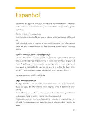 Ter domínio das regras de pontuação e acentuação, tratamento formal e informal e
modos verbais são essenciais para conseguir bons resultados em espanhol nos grandes
vestibulares.
Domínio de gêneros textuais variados
Texto científico, anúncios, charges, letra de música, poesia, campanhas publicitárias,
etc.
Você entendera melhor o espanhol se tiver contato constante com a leitura dessa
língua, seja por meio de entrevistas, narrativas, historietas, charges, fábulas, novelas ou
poemas
Regras de acentuação gráfica e signos de pontuação
A maioria das palavras possui uma sílaba tônica, porém em espanhol não se acentuam
todas. A acentuação dependerá do número de sílabas e da terminação da palavra. O
aluno não pode esquecer também outro aspecto importante da língua: os pontos de
interrogação e exclamação são expressos no começo e no final das frases (¿Qué
quieres?) -- recurso que as línguas portuguesa e inglesa, por exemplo, não tem.
Veja aula relacionada: http://goo.gl/GLgJEx
Artigos definidos e indefinidos
Os artigos definidos podem ser usados para se referir a uma coisa ou pessoa concreta
(Busco a la esposa del señor Jiménez), nomes próprios, formas de tratamento (señor,
señora).
Já os indefinidos, para se referir a um nome qualquer dentro de uma categoria de coisas
ou de pessoas (¡Mira! un avión) e material (Necesito unos papeles).
É preciso saber que com hay, había e habrá não há a utilização de artigo definido, e sim
indefinido (Hay una manzana en la cocina); no plural, o artigo some (Hay chocolates en
la caja).
29

 