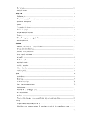 Era Vargas ........................................................................................................................... 13
Ditadura militar ................................................................................................................... 13
Geografia ................................................................................................................................ 14
Globalização ........................................................................................................................ 14
Terceira Revolução Industrial ............................................................................................... 14
Potências emergentes ......................................................................................................... 14
Clima ................................................................................................................................... 15
Teorias demográficas........................................................................................................... 15
Fontes de energia ................................................................................................................ 15
Migrações internacionais ..................................................................................................... 15
Relevo ................................................................................................................................. 16
Solos: formação, uso e degradação ...................................................................................... 16
Recursos hídricos ................................................................................................................ 16
Química................................................................................................................................... 17
Ligações entre átomos e entre moléculas ............................................................................ 17
Chuva ácida e efeito estufa .................................................................................................. 17
Cálculos estequiométricos ................................................................................................... 17
Propriedades coligativas ...................................................................................................... 17
pH e pOH ............................................................................................................................ 18
Radioatividade .................................................................................................................... 18
Equilíbrio químico................................................................................................................ 18
Química orgânica................................................................................................................. 18
Pilha e eletrólise .................................................................................................................. 19
Termoquímica ..................................................................................................................... 19
Física ....................................................................................................................................... 20
Cinemática .......................................................................................................................... 20
Dinâmica ............................................................................................................................. 20
Trabalho e energia............................................................................................................... 20
Calor e fenômenos térmicos ................................................................................................ 20
Hidrostática ......................................................................................................................... 21
Reflexão da luz e refração da luz .......................................................................................... 21
Estudo das ondas ................................................................................................................ 21
Acústica .............................................................................................................................. 22
Movimentos de cargas em campos elétricos e/ou campos magnéticos................................. 22
Biologia ................................................................................................................................... 23
Origem da vida e evolução biológica .................................................................................... 23
Citologia: ácidos nucleicos, síntese de proteínas e o controle do metabolismo celular .......... 23

3

 