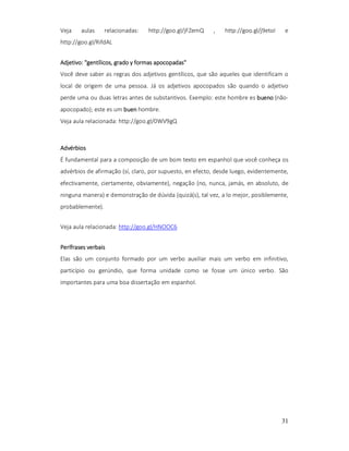 Veja

aulas

relacionadas:

http://goo.gl/jFZemQ

,

http://goo.gl/j9etoI

e

http://goo.gl/RifdAL
apocopadas"
Adjetivo: "gentílicos, grado y formas apocopadas"
Você deve saber as regras dos adjetivos gentílicos, que são aqueles que identificam o
local de origem de uma pessoa. Já os adjetivos apocopados são quando o adjetivo
perde uma ou duas letras antes de substantivos. Exemplo: este hombre es bueno (nãoapocopado); este es um buen hombre.
Veja aula relacionada: http://goo.gl/0WV9gQ

Advérbios
É fundamental para a composição de um bom texto em espanhol que você conheça os
advérbios de afirmação (sí, claro, por supuesto, en efecto, desde luego, evidentemente,
efectivamente, ciertamente, obviamente), negação (no, nunca, jamás, en absoluto, de
ninguna manera) e demonstração de dúvida (quizá(s), tal vez, a lo mejor, posiblemente,
probablemente).
Veja aula relacionada: http://goo.gl/HNOOC6
Perífrases verbais
Elas são um conjunto formado por um verbo auxiliar mais um verbo em infinitivo,
particípio ou gerúndio, que forma unidade como se fosse um único verbo. São
importantes para uma boa dissertação em espanhol.

31

 