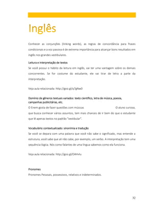 Conhecer as conjunções (linking words), as regras de concordância para frases
condicionais e a voz passiva é de extrema importância para alcançar bons resultados em
inglês nos grandes vestibulares.
Leitura e interpretação de textos
Se você possui o hábito da leitura em inglês, vai ter uma vantagem sobre os demais
concorrentes. Se for costume do estudante, ele vai tirar de letra a parte da
interpretação.
Veja aula relacionada: http://goo.gl/q7gNw0
variados:
música,
Domínio de gêneros textuais variados: texto científico, letra de música, poesia,
campanhas publicitárias, etc.
O Enem gosta de fazer questões com músicas

O aluno curioso,

que busca conhecer vários assuntos, tem mais chances de ir bem do que o estudante
que lê apenas textos no padrão "vestibular".
Vocabulário contextualizado: sinonímia e tradução
Se você se depara com uma palavra que você não sabe o significado, mas entende a
estrutura, você sabe que ali não cabe, por exemplo, um verbo. A interpretação tem uma
sequência lógica. Nós como falantes de uma língua sabemos como ela funciona.
Veja aula relacionada: http://goo.gl/OAHvlu

Pronomes
Pronomes Pessoais, possessivos, relativos e indeterminados.

32

 