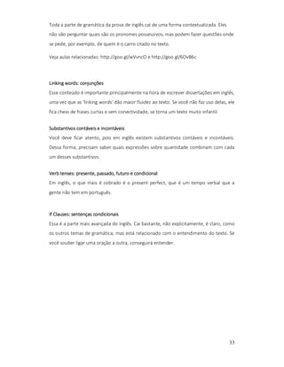 Toda a parte de gramática da prova de inglês cai de uma forma contextualizada. Eles
não vão perguntar quais são os pronomes possessivos, mas podem fazer questões onde
se pede, por exemplo, de quem é o carro citado no texto.
Veja aulas relacionadas: http://goo.gl/wVvncO e http://goo.gl/6OvB6c

words:
Linking words: conjunções
Esse conteúdo é importante principalmente na hora de escrever dissertações em inglês,
uma vez que as 'linking words' dão maior fluidez ao texto. Se você não faz uso delas, ele
fica cheio de frases curtas e sem conectividade, se torna um texto muito infantil.
Substantivos contáveis e incontáveis
Você deve ficar atento, pois em inglês existem substantivos contáveis e incontáveis.
Dessa forma, precisam saber quais expressões sobre quantidade combinam com cada
um desses substantivos.
tenses:
Verb tenses: presente, passado, futuro e condicional
Em inglês, o que mais é cobrado é o present perfect, que é um tempo verbal que a
gente não tem em português.

Clauses:
If Clauses: sentenças condicionais
Essa é a parte mais avançada do inglês. Cai bastante, não explicitamente, é claro, como
os outros temas de gramática, mas está relacionado com o entendimento do texto. Se
você souber ligar uma oração a outra, conseguirá entender.

33

 