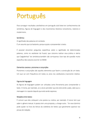 Para conseguir resultados satisfatórios em português você deve ter conhecimentos de
semântica, figuras de linguagem e dos movimentos literários romantismo, realismo e
modernismo.
Semântica
O significado das palavras em contexto.
É um assunto que cai bastante, porque ajuda a compreender o texto.
É possível encontrar perguntas específicas sobre o significado de determinadas
palavras, como no vestibular da Fuvest, que costuma realizar essa prática e alerta
que "pegadinhas" de semântica também são corriqueiras. Esse tipo de questão muito
específica não costuma ocorrer no ENEM.

coesivos:
Elementos coesivos: pronomes e conjunções
Pronomes e conjunções são aqueles elementos que fazem a construção de um texto.
Um que cai com frequência em todos os anos nos vestibulares é pronome relativo.

Figuras de linguagem
As figuras de linguagem podem ser utilizadas como ferramenta para compreender o
texto. A ironia, por exemplo, se o aluno perceber que ela está sendo usada, sabe que a
mensagem é o oposto daquilo que está sendo expresso.
Relações entre textos
É comum que eles coloquem uma poesia ou notícia, por exemplo. O aluno tem que
saber o gênero textual. A poesia tem uma proposta, a charge outra. Ter esse domínio
pode ajudar na hora da leitura da coletânea de textos que geralmente aparece nas
provas de redação.

6

 
