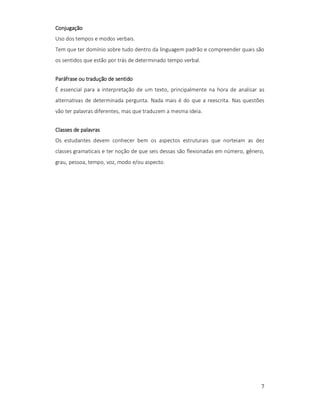 Conjugação
Uso dos tempos e modos verbais.
Tem que ter domínio sobre tudo dentro da linguagem padrão e compreender quais são
os sentidos que estão por trás de determinado tempo verbal.
Paráfrase ou tradução de sentido
É essencial para a interpretação de um texto, principalmente na hora de analisar as
alternativas de determinada pergunta. Nada mais é do que a reescrita. Nas questões
vão ter palavras diferentes, mas que traduzem a mesma ideia.
Classes de palavras
Os estudantes devem conhecer bem os aspectos estruturais que norteiam as dez
classes gramaticais e ter noção de que seis dessas são flexionadas em número, gênero,
grau, pessoa, tempo, voz, modo e/ou aspecto.

7

 