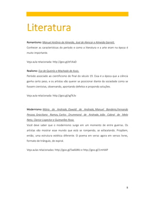 Romantismo:
Romantismo: Manuel Antônio de Almeida, José de Alencar e Almeida Garrett.
Conhecer as características do período e como a literatura e a arte eram na época é
muito importante.
Veja aula relacionada: http://goo.gl/eFJ4aD
Realismo:
Realismo: Eça de Queirós e Machado de Assis.
Período associado ao cientificismo do final do século 19. Essa é a época que a ciência
ganha certo peso, e os artistas vão querer se posicionar diante da sociedade como se
fossem cientistas, observando, apontando defeitos e propondo soluções.
Veja aula relacionada: http://goo.gl/sgTk3v

Modernismo:
Modernismo: Mário de Andrade, Oswald de Andrade, Manuel Bandeira,Fernando
Pessoa, Graciliano Ramos, Carlos Drummond de Andrade, João Cabral de Melo
Neto, Clarice Lispector e Guimarães Rosa.
Você deve saber que o modernismo surge em um momento de entre guerras. Os
artistas vão mostrar esse mundo que está se rompendo, se esfacelando. Propõem,
então, uma estrutura estética diferente. O poema em verso agora em versos livres,
formato de triângulo, de espiral.
Veja aulas relacionadas: http://goo.gl/5w6bMz e http://goo.gl/1mHAlP

8

 
