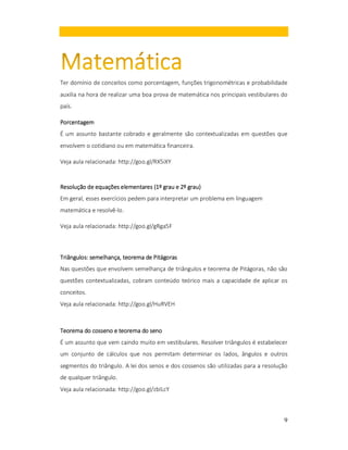 Ter domínio de conceitos como porcentagem, funções trigonométricas e probabilidade
auxilia na hora de realizar uma boa prova de matemática nos principais vestibulares do
país.
Porcentagem
É um assunto bastante cobrado e geralmente são contextualizadas em questões que
envolvem o cotidiano ou em matemática financeira.
Veja aula relacionada: http://goo.gl/RX5iXY

(1º
grau)
Resolução de equações elementares (1º grau e 2º grau)
Em geral, esses exercícios pedem para interpretar um problema em linguagem
matemática e resolvê-lo.
Veja aula relacionada: http://goo.gl/gRga5F

Triângulos: semelhança, teorema de Pitágoras
Nas questões que envolvem semelhança de triângulos e teorema de Pitágoras, não são
questões contextualizadas, cobram conteúdo teórico mais a capacidade de aplicar os
conceitos.
Veja aula relacionada: http://goo.gl/HuRVEH

Teorema do cosseno e teorema do seno
É um assunto que vem caindo muito em vestibulares. Resolver triângulos é estabelecer
um conjunto de cálculos que nos permitam determinar os lados, ângulos e outros
segmentos do triângulo. A lei dos senos e dos cossenos são utilizadas para a resolução
de qualquer triângulo.
Veja aula relacionada: http://goo.gl/zbILcY

9

 