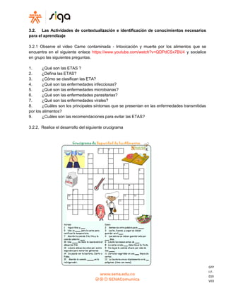GFP
I-F-
019
V03
3.2. Las Actividades de contextualización e identificación de conocimientos necesarios
para el aprendizaje
3.2.1 Observe el video Carne contaminada - Intoxicación y muerte por los alimentos que se
encuentra en el siguiente enlace https://www.youtube.com/watch?v=QDPdCSx7BU4 y socialice
en grupo las siguientes preguntas.
1. ¿Qué son las ETAS ?
2. ¿Defina las ETAS?
3. ¿Cómo se clasifican las ETA?
4. ¿Qué son las enfermedades infecciosas?
5. ¿Qué son las enfermedades microbianas?
6. ¿Qué son las enfermedades parasitarias?
7. ¿Qué son las enfermedades virales?
8. ¿Cuáles son los principales síntomas que se presentan en las enfermedades transmitidas
por los alimentos?
9. ¿Cuáles son las recomendaciones para evitar las ETAS?
3.2.2. Realice el desarrollo del siguiente crucigrama
 