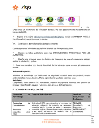 GFP
I-F-
019
V03
 En
GAES crear un cuestionario de evaluación de las ETAS para posteriormente intercambiarlo con
los demás GAES.
 Ingrese a la página https://www.combase.cc/index.php/en/ escoja una MATERIA PRIMA e
identifique el microorganismo que lo afectan.
3.4. Actividades de transferencia del conocimiento
Con las siguientes actividades se pretende afianzar los conceptos adquiridos.
 Elabora un folleto publicitario sobre las ENFERMEDADES TRASMITIDAS POR LOS
ALIMENTOS.
 Diseñar una encuesta sobre los factores de riesgos de su casa y/o restaurante escolar,
realizar la tabulación y grafica.
 Crear una cartelera con tips de inocuidad de los alimentos para su casa y/o restaurante
escolar.
Ambiente Requerido:
Ambiente de aprendizaje con condiciones de seguridad industrial, salud ocupacional y medio
ambiente (sillas, mesas, tablero), Planta agroindustrial y aula de sistemas, casa.
Materiales:
Computador, Video beam o TV, marcadores, material de papelería, insumos para proceso de
limpieza y desinfección, equipos y utensilios para proceso de higienización.
4. ACTIVIDADES DE EVALUACIÓN
Evidencias de
Aprendizaje
Criterios de Evaluación Técnicas e
Instrumentos de
Evaluación
Evidencias de
Conocimiento:
Respuesta a
preguntas sobre
ETAS
Aplica los POES para garantizar la inocuidad del
alimento, utilizando la dotación de seguridad
industrial según normas de salud y seguridad
industrial vigente. Desarrolla procesos operativos
y en forma secuencial de acuerdo con la
descripción técnica del mismo.
TECNICA:
Formulación de
Preguntas.
INSTRUMENTO:
Cuestionario
 