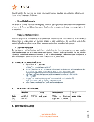 GFP
I-F-
019
V03
deshidratación. La mayoría de estas intoxicaciones son agudas, se producen súbitamente y
duran un corto periodo de tiempo.
 Seguridad alimentaria
Se refiere al uso de distintas estrategias y recursos para garantizar tanto la disponibilidad como
el acceso de forma periódica al consumo de alimentos inocuos, nutritivos y seguros por parte de
la población.
 Inocuidad de los alimentos
Medidas dirigidas a garantizar que los productos alimenticios no causarán daño a la salud del
consumidor si se preparan y/o ingieren según su uso establecido. Se considera uno de los
aspectos fundamentales que se deben atender dentro de la seguridad alimentaria.
 Agentes biológicos
Se consideran contaminantes biológicos principalmente, los microorganismos, que pueden
degradar la calidad del aire, agua, suelo y alimentos. Es decir, están constituidos por los agentes
vivos que contaminan el medio ambiente y que pueden dar lugar a enfermedades infecciosas o
parasitarias como los microbios, insectos, bacterias, virus, entre otros.
6. REFERENTES BILBIOGRÁFICOS
 Resolución 2674 de 2013
 https://www.assal.gov.ar/eta/
 https://tematico8.asturias.es/export/sites/default/consumo/seguridadAli
mentaria/seguridad-alimentaria-documentos/basico02.pdf
 http://www.ehowenespanol.com/microorganismos-afectan-alimentos-
info_197798/
 https://www.ainia.es/noticias/seguridad-alimentaria/las-10-
toxiinfecciones-alimentarias-mas-comunes/
 https://www.manipulador-de-alimentos.es/glosario
7. CONTROL DEL DOCUMENTO
Nombre Cargo Dependencia Fecha
Autor
(es)
ANGELA MARITZA
OCHOA
Instructor SENA – Regional
Boyacá – CEDEAGRO
ABRIL 2020.
8. CONTROL DE CAMBIOS
 