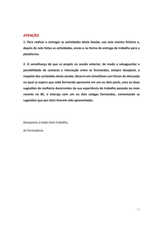 13
ATENÇÃO
1. Para realizar e entregar as actividades desta Sessão, use este mesmo ficheiro e,
depois de nele feitas as actividades, envie-o na forma de entrega de trabalho para a
plataforma.
2. À semelhança do que se propôs na sessão anterior, de modo a salvaguardar a
possibilidade de contacto e interacção entre os formandos, sempre desejável, a
respeito dos conteúdos desta sessão, decorre em simultâneo um Fórum de discussão
no qual se espera que cada formando apresente em um ou dois posts, uma ou duas
sugestões de melhoria decorrentes da sua experiência de trabalho passada ou mais
recente na BE, e interaja com um ou dois colegas formandos, comentando as
sugestões que por ele/s tiverem sido apresentadas.
Desejamos a todos bom trabalho.
As Formadoras
 