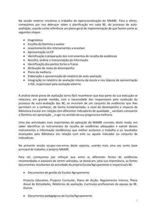 2
Na sessão anterior iniciámos o trabalho de operacionalização do MAABE. Para o efeito,
começámos por nos debruçar sobre a planificação em cada BE, do processo de auto-
avaliação, usando como referência um plano geral de implementação de que faziam parte as
seguintes etapas:
 Diagnóstico
 Escolha do Domínio a avaliar
 Levantamento dos intervenientes a envolver
 Apresentação no CP
 Identificação e preparação dos instrumentos de recolha de evidências
 Recolha, análise e interpretação da informação
 Identificação dos pontos fortes e fracos
 Atribuição de níveis de desempenho
 Plano de melhoria
 Elaboração e apresentação do relatório de auto-avaliação
 Integração no relatório de avaliação interna da escola e nos tópicos de apresentação
à IGE, responsável pela avaliação externa.
A análise deste plano de avaliação torna fácil reconhecer que boa parte da sua execução se
relaciona, em grande medida, com a necessidade dos responsáveis pela condução do
processo de auto-avaliação das BE, se munirem de um conjunto de evidências que lhes
permitam vir a conhecer, de forma fundamentada, o nível de desempenho e impacto da
Biblioteca Escolar em relação com diferentes indicadores de qualidade _ variáveis consoante
o Domínio em apreciação _ e agir no sentido da sua progressiva melhoria.
Uma das actividades mais importantes da aplicação do MAABE consiste, deste modo, em
saber identificar os instrumentos de recolha de evidências adequados e extrair desses
instrumentos a informação (evidências) que melhor esclarece o trabalho e os resultados
alcançados pela Biblioteca em relação com este ou aquele indicador ou conjunto de
indicadores.
Na presente sessão ocupar-nos-emos deste aspecto, usando mais uma vez como base
principal de trabalho, o próprio MAABE.
Para tal, começamos por reforçar que entre as diferentes fontes de evidências
recomendadas e passíveis de serem utilizadas, se destacam, pela sua importância, as fontes
documentais resultantes da actividade da própria Escola/Agrupamento e respectiva/s BE:
 Documentos de gestão da Escola/ Agrupamento
Projecto Educativo, Projecto Curricular, Plano de Acção, Regulamento Interno, Plano
Anual de Actividades, Relatórios de avaliação, Currículos profissionais da equipa da BE,
Outros.
 Documentos pedagógicos da Escola/Agrupamento
 
