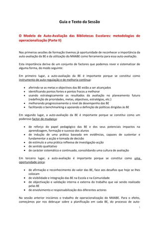 Guia e Texto da Sessão
O Modelo de Auto-Avaliação das Bibliotecas Escolares: metodologias de
operacionalização (Parte II)
Nas primeiras sessões de formação tivemos já oportunidade de reconhecer a importância da
auto-avaliação da BE e da utilização do MAABE como ferramenta para essa auto-avaliação.
Esta importância deriva de um conjunto de factores que podemos rever e sistematizar de
alguma forma, do modo seguinte:
Em primeiro lugar, a auto-avaliação da BE é importante porque se constitui como
instrumento de auto-regulação e de melhoria contínua:
• aferindo se as metas e objectivos das BE estão a ser alcançados
• identificando pontos fortes e pontos fracos a melhorar
• usando estrategicamente os resultados da avaliação no planeamento futuro
(redefinição de prioridades, metas, objectivos, estratégias, etc.)
• melhorando progressivamente o nível de desempenho das BE
• facilitando o benchmarking e apoiando a definição de políticas dirigidas às BE
Em segundo lugar, a auto-avaliação da BE é importante porque se constitui como um
poderoso factor de mudança:
• de reforço do papel pedagógico das BE e dos seus potenciais impactos na
aprendizagem, formação e sucesso dos alunos
• de indução de uma prática baseada em evidências, capazes de sustentar e
fundamentar a acção e tomada de decisão
• de estímulo a uma prática reflexiva de investigação-acção
• de sentido qualitativo
• de carácter sistemático e continuado, consolidando uma cultura de avaliação
Em terceiro lugar, a auto-avaliação é importante porque se constitui como uma
oportunidade única:
• de afirmação e reconhecimento do valor das BE, face aos desafios que hoje se lhes
colocam
• de visibilidade e integração das BE na Escola e na Comunidade
• de objectivação e validação interna e externa do trabalho que vai sendo realizado
pelas BE
• de envolvimento e responsabilização dos diferentes actores
Na sessão anterior iniciámos o trabalho de operacionalização do MAABE. Para o efeito,
começámos por nos debruçar sobre a planificação em cada BE, do processo de auto-
1
 