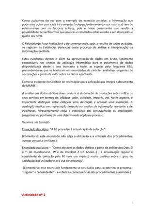 Como acabámos de ver com o exemplo do exercício anterior, a informação que
podermos obter com cada instrumento (independentemente da sua natureza) tem de
relacionar-se com os factores críticos, pois é desse cruzamento que resulta a
possibilidade de verificarmos que práticas e resultados estão ou não a ser alcançados e
qual o seu nível.
O Relatório de Auto-Avaliação é o documento onde, após a recolha de todos os dados,
se registam as Evidências derivadas deste processo de análise e interpretação da
informação recolhida.
Estas evidências devem ir além da apresentação de dados em bruto, facilmente
consultáveis nos Anexos da aplicação informática para o tratamento de dados
disponibilizada desde o ano transacto a todas as escolas pelo Programa RBE,
pretendendo-se que se traduzam em enunciados de carácter avaliativo, exigentes de
apreciações e juízos de valor sobre os factos apontados.
Como se esclarece no Capítulo de orientações para aplicação que integra o documento
do MAABE:
A análise dos dados obtidos deve conduzir à elaboração de avaliações sobre a BE e os
seus serviços em termos de: eficácia, valor, utilidade, impacto, etc. Neste aspecto, é
importante distinguir entre elaborar uma descrição e realizar uma avaliação. A
avaliação implica uma apreciação baseada na análise de informação relevante e de
evidências. Frequentemente inclui a explicação das consequências ou implicações
[negativas ou positivas] de uma determinada acção ou processo.
Vejamos um Exemplo:
Enunciado descritivo: “A BE procedeu à actualização da colecção”.
(Comentário: este enunciado não julga a utilização e a utilidade dos procedimentos,
apenas constata um facto.)
Enunciado avaliativo – “Como atestam os dados obtidos a partir da análise dos Docs. X
e Y, do Questionário W e da Checklist Z (cf. Anexo…) , a actualização regular e
consistente da colecção pela BE teve um impacto muito positivo sobre o grau de
satisfação dos utilizadores e o uso dos recursos”.
(Comentário: este enunciado fundamenta-se nos dados para caracterizar o processo -
“regular” e “consistente” – e referir as consequências dos procedimentos assumidos.)
Actividade nº 2
5
 