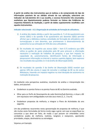 A partir da análise dos instrumentos que já realizou e da compreensão do tipo de
informações passíveis de ser obtidas através da sua aplicação, seleccione um
Indicador do Sub-domínio A2 à sua escolha, e escreva livremente três enunciados
avaliativos que hipoteticamente pudesse formular na Coluna das Evidências do
respectivo Relatório de Avaliação, a partir de dados supostamente recolhidos com
aqueles instrumentos.
Indicador seleccionado - A.2.1 Organização de actividades de formação de utilizadores.
1) A análise dos dados obtidos a partir das questões 6, 7 e 8 do questionário aos
alunos (QA1) e da questão 9 do questionário aos docentes (QD1) permite
afirmar que a biblioteca realizou actividades de formação de utilizadores com
turmas/grupos e com docentes, que promoveram o desenvolvimento da
autonomia na sua utilização em 55% dos seus utilizadores.
2) Os resultados do inquérito aos alunos (QA1 – item 6.7) evidencia que 60%
utiliza os guiões de apoio produzidos pela BE para procurar a informação
necessária à realização de trabalhos de pesquisa, o que tem impacto na
capacidade de, autonomamente, identificarem fontes de informação e
pesquisarem informação na Internet e noutros suportes digitais, bem expresso
nos resultados das questões 2 e 5 da Grelha de Observação (GO2).
3) Os resultados da questão 3 da Grelha de Observação (GO2) revelam que
apenas 10% dos alunos é capaz de consultar o catálogo da BE ou de outras
Bibliotecas, havendo um impacto negativo no nível desejado de autonomia na
realização de pesquisas.
Só mediante esta perspectiva avaliativa, resultante da análise e interpretação dos
dados, será possível:
• Estabelecer os pontos fortes e os pontos fracos da BE no Domínio avaliado.
• Olhar para os Perfis de Desempenho de cada Domínio/Sub-Domínio, e situar a BE
sem equívocos nem ambiguidades num dos seus níveis (1, 2 , 3 ou 4).
• Estabelecer propostas de melhoria, a integrar o Plano de Actividades do ano
seguinte.
Um dos problemas recorrentes nesta apresentação de propostas de melhoria, é que
são muitas vezes formuladas de forma muito vaga e geral, sem que se especifique ou
concretize o que deve ser feito, de modo a que possam ser entendidas como
verdadeiras acções de melhoria, realistas, tangíveis e exequíveis, apontando
prioridades, etapas, destinatários ou estratégias.
Vejamos um Exemplo:
6
 