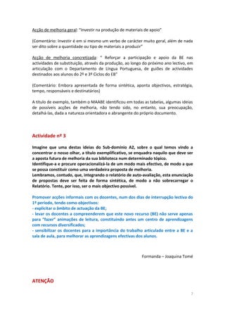 Acção de melhoria geral: “Investir na produção de materiais de apoio”
(Comentário: Investir é em si mesmo um verbo de carácter muito geral, além de nada
ser dito sobre a quantidade ou tipo de materiais a produzir”
Acção de melhoria concretizada: “ Reforçar a participação e apoio da BE nas
actividades de substituição, através da produção, ao longo do próximo ano lectivo, em
articulação com o Departamento de Língua Portuguesa, de guiões de actividades
destinados aos alunos do 2º e 3º Ciclos do EB”
(Comentário: Embora apresentada de forma sintética, aponta objectivos, estratégia,
tempo, responsáveis e destinatários)
A título de exemplo, também o MAABE identificou em todas as tabelas, algumas ideias
de possíveis acções de melhoria, não tendo sido, no entanto, sua preocupação,
detalhá-las, dada a natureza orientadora e abrangente do próprio documento.
Actividade nº 3
Imagine que uma destas ideias do Sub-domínio A2, sobre o qual temos vindo a
concentrar o nosso olhar, a título exemplificativo, se enquadra naquilo que deve ser
a aposta futura de melhoria da sua biblioteca num determinado tópico.
Identifique-a e procure operacionalizá-la de um modo mais efectivo, de modo a que
se possa constituir como uma verdadeira proposta de melhoria.
Lembramos, contudo, que, integrando o relatório de auto-avaliação, esta enunciação
de propostas deve ser feita de forma sintética, de modo a não sobrecarregar o
Relatório. Tente, por isso, ser o mais objectivo possível.
Promover acções informais com os docentes, num dos dias de interrupção lectiva do
1º período, tendo como objectivos:
- explicitar o âmbito de actuação da BE;
- levar os docentes a compreenderem que este novo recurso (BE) não serve apenas
para “fazer” animações de leitura, constituindo antes um centro de aprendizagens
com recursos diversificados;
- sensibilizar os docentes para a importância do trabalho articulado entre a BE e a
sala de aula, para melhorar as aprendizagens efectivas dos alunos.
Formanda – Joaquina Tomé
ATENÇÃO
7
 
