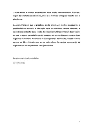 1. Para realizar e entregar as actividades desta Sessão, use este mesmo ficheiro e,
depois de nele feitas as actividades, envie-o na forma de entrega de trabalho para a
plataforma.
2. À semelhança do que se propôs na sessão anterior, de modo a salvaguardar a
possibilidade de contacto e interacção entre os formandos, sempre desejável, a
respeito dos conteúdos desta sessão, decorre em simultâneo um Fórum de discussão
no qual se espera que cada formando apresente em um ou dois posts, uma ou duas
sugestões de melhoria decorrentes da sua experiência de trabalho passada ou mais
recente na BE, e interaja com um ou dois colegas formandos, comentando as
sugestões que por ele/s tiverem sido apresentadas.
Desejamos a todos bom trabalho.
As Formadoras
8
 