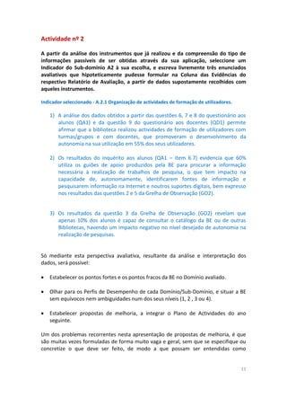 11
Actividade nº 2
A partir da análise dos instrumentos que já realizou e da compreensão do tipo de
informações passíveis de ser obtidas através da sua aplicação, seleccione um
Indicador do Sub-domínio A2 à sua escolha, e escreva livremente três enunciados
avaliativos que hipoteticamente pudesse formular na Coluna das Evidências do
respectivo Relatório de Avaliação, a partir de dados supostamente recolhidos com
aqueles instrumentos.
Indicador seleccionado - A.2.1 Organização de actividades de formação de utilizadores.
1) A análise dos dados obtidos a partir das questões 6, 7 e 8 do questionário aos
alunos (QA1) e da questão 9 do questionário aos docentes (QD1) permite
afirmar que a biblioteca realizou actividades de formação de utilizadores com
turmas/grupos e com docentes, que promoveram o desenvolvimento da
autonomia na sua utilização em 55% dos seus utilizadores.
2) Os resultados do inquérito aos alunos (QA1 – item 6.7) evidencia que 60%
utiliza os guiões de apoio produzidos pela BE para procurar a informação
necessária à realização de trabalhos de pesquisa, o que tem impacto na
capacidade de, autonomamente, identificarem fontes de informação e
pesquisarem informação na Internet e noutros suportes digitais, bem expresso
nos resultados das questões 2 e 5 da Grelha de Observação (GO2).
3) Os resultados da questão 3 da Grelha de Observação (GO2) revelam que
apenas 10% dos alunos é capaz de consultar o catálogo da BE ou de outras
Bibliotecas, havendo um impacto negativo no nível desejado de autonomia na
realização de pesquisas.
Só mediante esta perspectiva avaliativa, resultante da análise e interpretação dos
dados, será possível:
 Estabelecer os pontos fortes e os pontos fracos da BE no Domínio avaliado.
 Olhar para os Perfis de Desempenho de cada Domínio/Sub-Domínio, e situar a BE
sem equívocos nem ambiguidades num dos seus níveis (1, 2 , 3 ou 4).
 Estabelecer propostas de melhoria, a integrar o Plano de Actividades do ano
seguinte.
Um dos problemas recorrentes nesta apresentação de propostas de melhoria, é que
são muitas vezes formuladas de forma muito vaga e geral, sem que se especifique ou
concretize o que deve ser feito, de modo a que possam ser entendidas como
 