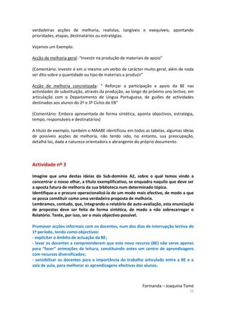 12
verdadeiras acções de melhoria, realistas, tangíveis e exequíveis, apontando
prioridades, etapas, destinatários ou estratégias.
Vejamos um Exemplo:
Acção de melhoria geral: “Investir na produção de materiais de apoio”
(Comentário: Investir é em si mesmo um verbo de carácter muito geral, além de nada
ser dito sobre a quantidade ou tipo de materiais a produzir”
Acção de melhoria concretizada: “ Reforçar a participação e apoio da BE nas
actividades de substituição, através da produção, ao longo do próximo ano lectivo, em
articulação com o Departamento de Língua Portuguesa, de guiões de actividades
destinados aos alunos do 2º e 3º Ciclos do EB”
(Comentário: Embora apresentada de forma sintética, aponta objectivos, estratégia,
tempo, responsáveis e destinatários)
A título de exemplo, também o MAABE identificou em todas as tabelas, algumas ideias
de possíveis acções de melhoria, não tendo sido, no entanto, sua preocupação,
detalhá-las, dada a natureza orientadora e abrangente do próprio documento.
Actividade nº 3
Imagine que uma destas ideias do Sub-domínio A2, sobre o qual temos vindo a
concentrar o nosso olhar, a título exemplificativo, se enquadra naquilo que deve ser
a aposta futura de melhoria da sua biblioteca num determinado tópico.
Identifique-a e procure operacionalizá-la de um modo mais efectivo, de modo a que
se possa constituir como uma verdadeira proposta de melhoria.
Lembramos, contudo, que, integrando o relatório de auto-avaliação, esta enunciação
de propostas deve ser feita de forma sintética, de modo a não sobrecarregar o
Relatório. Tente, por isso, ser o mais objectivo possível.
Promover acções informais com os docentes, num dos dias de interrupção lectiva do
1º período, tendo como objectivos:
- explicitar o âmbito de actuação da BE;
- levar os docentes a compreenderem que este novo recurso (BE) não serve apenas
para “fazer” animações de leitura, constituindo antes um centro de aprendizagens
com recursos diversificados;
- sensibilizar os docentes para a importância do trabalho articulado entre a BE e a
sala de aula, para melhorar as aprendizagens efectivas dos alunos.
Formanda – Joaquina Tomé
 