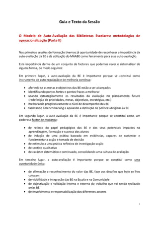 1
Guia e Texto da Sessão
O Modelo de Auto-Avaliação das Bibliotecas Escolares: metodologias de
operacionalização (Parte II)
Nas primeiras sessões de formação tivemos já oportunidade de reconhecer a importância da
auto-avaliação da BE e da utilização do MAABE como ferramenta para essa auto-avaliação.
Esta importância deriva de um conjunto de factores que podemos rever e sistematizar de
alguma forma, do modo seguinte:
Em primeiro lugar, a auto-avaliação da BE é importante porque se constitui como
instrumento de auto-regulação e de melhoria contínua:
 aferindo se as metas e objectivos das BE estão a ser alcançados
 identificando pontos fortes e pontos fracos a melhorar
 usando estrategicamente os resultados da avaliação no planeamento futuro
(redefinição de prioridades, metas, objectivos, estratégias, etc.)
 melhorando progressivamente o nível de desempenho das BE
 facilitando o benchmarking e apoiando a definição de políticas dirigidas às BE
Em segundo lugar, a auto-avaliação da BE é importante porque se constitui como um
poderoso factor de mudança:
 de reforço do papel pedagógico das BE e dos seus potenciais impactos na
aprendizagem, formação e sucesso dos alunos
 de indução de uma prática baseada em evidências, capazes de sustentar e
fundamentar a acção e tomada de decisão
 de estímulo a uma prática reflexiva de investigação-acção
 de sentido qualitativo
 de carácter sistemático e continuado, consolidando uma cultura de avaliação
Em terceiro lugar, a auto-avaliação é importante porque se constitui como uma
oportunidade única:
 de afirmação e reconhecimento do valor das BE, face aos desafios que hoje se lhes
colocam
 de visibilidade e integração das BE na Escola e na Comunidade
 de objectivação e validação interna e externa do trabalho que vai sendo realizado
pelas BE
 de envolvimento e responsabilização dos diferentes actores
 