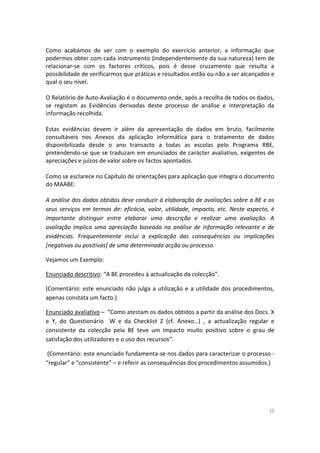 10
Como acabámos de ver com o exemplo do exercício anterior, a informação que
podermos obter com cada instrumento (independentemente da sua natureza) tem de
relacionar-se com os factores críticos, pois é desse cruzamento que resulta a
possibilidade de verificarmos que práticas e resultados estão ou não a ser alcançados e
qual o seu nível.
O Relatório de Auto-Avaliação é o documento onde, após a recolha de todos os dados,
se registam as Evidências derivadas deste processo de análise e interpretação da
informação recolhida.
Estas evidências devem ir além da apresentação de dados em bruto, facilmente
consultáveis nos Anexos da aplicação informática para o tratamento de dados
disponibilizada desde o ano transacto a todas as escolas pelo Programa RBE,
pretendendo-se que se traduzam em enunciados de carácter avaliativo, exigentes de
apreciações e juízos de valor sobre os factos apontados.
Como se esclarece no Capítulo de orientações para aplicação que integra o documento
do MAABE:
A análise dos dados obtidos deve conduzir à elaboração de avaliações sobre a BE e os
seus serviços em termos de: eficácia, valor, utilidade, impacto, etc. Neste aspecto, é
importante distinguir entre elaborar uma descrição e realizar uma avaliação. A
avaliação implica uma apreciação baseada na análise de informação relevante e de
evidências. Frequentemente inclui a explicação das consequências ou implicações
[negativas ou positivas] de uma determinada acção ou processo.
Vejamos um Exemplo:
Enunciado descritivo: “A BE procedeu à actualização da colecção”.
(Comentário: este enunciado não julga a utilização e a utilidade dos procedimentos,
apenas constata um facto.)
Enunciado avaliativo – “Como atestam os dados obtidos a partir da análise dos Docs. X
e Y, do Questionário W e da Checklist Z (cf. Anexo…) , a actualização regular e
consistente da colecção pela BE teve um impacto muito positivo sobre o grau de
satisfação dos utilizadores e o uso dos recursos”.
(Comentário: este enunciado fundamenta-se nos dados para caracterizar o processo -
“regular” e “consistente” – e referir as consequências dos procedimentos assumidos.)
 