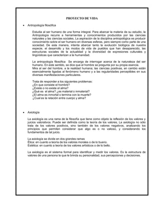 PROYECTO DE VIDA

   Antropología filosófica

       Estudia al ser humano de una forma integral. Para abarcar la materia de su estudio, la
       Antropología recurre a herramientas y conocimientos producidos por las ciencias
       naturales y las ciencias sociales. La aspiración de la disciplina antropológica es producir
       conocimiento sobre el ser humano en diversas esferas, pero siempre como parte de una
       sociedad. De esta manera, intenta abarcar tanto la evolución biológica de nuestra
       especie, el desarrollo y los modos de vida de pueblos que han desaparecido, las
       estructuras sociales de la actualidad y la diversidad de expresiones culturales y
       lingüísticas que caracterizan a la humanidad.

       La antropología filosófica Se encarga de interrogar acerca de la naturaleza del ser
       humano. En este sentido, se dice que el hombre se pregunta por su propia esencia.
       Mira al ser del hombre, a la realidad humana; las ciencias positivas, en cambio están
       esencialmente ligadas al fenómeno humano y a las regularidades perceptibles en sus
       diversas manifestaciones particulares.

       Trata de responder a los siguientes problemas:
       ¿En que consiste el hombre?
       ¿Existe o no existe el alma?
       ¿Qué es el alma? ¿es material o inmaterial?
       ¿El alma es inmortal o termina con la muerte?
       ¿Cual es la relación entre cuerpo y alma?



   Axiología

    La axiología es una rama de la filosofía que tiene como objeto la reflexión de los valores y
    juicios valorativos. Puede ser definida como la teoría de los valores, La axiología no sólo
    trata de los valores positivos, sino también de los valores negativos, analizando los
    principios que permiten considerar que algo es o no valioso, y considerando los
    fundamentos de tal juicio.

    La axiología se divide en dos grandes ramas
    Ética: en cuanto a teoría de los valores morales o de lo bueno.
    Estética: en cuanto a teoría de los valores artísticos o de lo bello.

    La axiología es el sistema formal para identificar y medir los valores. Es la estructura de
    valores de una persona la que le brinda su personalidad, sus percepciones y decisiones.
 