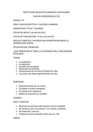 INSTITUCIÓN EDUCATIVA GIMNASIO GUAYACANES

                       GUÍA DE APRENDIZAJE Nº 02

GRADO: 10º

ÁREA: EDUCACIÓN ÉTICA Y VALORES HUMANOS

ASIGNATURA: ÉTICA Y VALORES

FECHA DE INICIO: 8 de Abril de 2013

FECHA DE FINALIZACIÓN: 14 de Junio de 2013

NÚCLEO TEMÁTICO: VALORES QUE PERMITEN MEJORAR LA
INTERACCIÓN SOCIAL.

SITUACIÓN DEL PROBLEMA

¿QUÉ IMPORTANCIA TIENE LA TOLERANCIA EN LA RELACIONES
SOCILAES?

TEMAS:

      La aceptación.
      La tolerancia.
      Cuestión de escrúpulos.
      Resolución de conflictos.
      Consecuencia de mis actos (Proyecto de vida)
      Las cosas que deseo lograr(Proyecto de vida)



SUBTEMAS

      Reconocimientos de uno mismo
      El respeto a nuestro semejante.
      El manejo de la vergüenza.
      Medios de solucionar un conflicto.

LOGROS:

SER Y CONVIVIR

      Reconoce los principios éticos para la vida en sociedad
      Se reconoce como una persona con virtudes y defectos.
      Se acepta tal y como es.
      Trabaja para tener proyectos claros para su vida

SABER
 