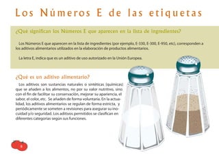 8
L o s N ú m e ro s E d e l a s e t i q u e t a s
¿Qué significan los Números E que aparecen en la lista de ingredientes?
Los Números E que aparecen en la lista de ingredientes (por ejemplo, E-330, E-300, E-950, etc), corresponden a
los aditivos alimentarios utilizados en la elaboración de productos alimentarios.
La letra E, indica que es un aditivo de uso autorizado en la Unión Europea.
¿Qué es un aditivo alimentario?
Los aditivos son sustancias naturales o sintéticas (químicas)
que se añaden a los alimentos, no por su valor nutritivo, sino
con el ﬁn de facilitar su conservación, mejorar su apariencia, el
sabor, el color, etc. Se añaden de forma voluntaria. En la actua-
lidad, los aditivos alimentarios se regulan de forma estricta, y
periódicamente se someten a revisiones para asegurar su ino-
cuidad y/o seguridad. Los aditivos permitidos se clasiﬁcan en
diferentes categorías según sus funciones.
 