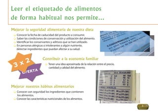 5
Leer el etiquetado de alimentos
de forma habitual nos permite…
Mejorar nuestros hábitos alimentarios
Conocer con seguridad los ingredientes que contienen
los alimentos.
Conocer las características nutricionales de los alimentos.
Mejorar la seguridad alimentaria de nuestra dieta
Conocer la fecha de caducidad del producto a consumir.
Saber las condiciones de conservación y utilización del alimento.
Identiﬁcar los conservantes y aditivos que se han utilizado.
En personas alérgicas o intolerantes a algún nutriente,
detectar ingredientes que puedan afectar a su salud.
Contribuir a la economía familiar
Tener una idea aproximada de la relación entre el precio,
cantidad y calidad del alimento.
 