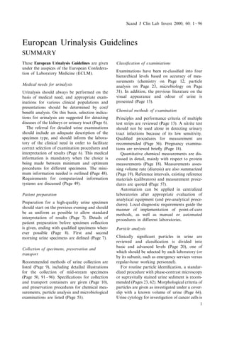 European Urinalysis Guidelines
SUMMARY
These European Urinalysis Guidelines are given
under the auspices of the European Confedera-
tion of Laboratory Medicine (ECLM).
Medical needs for urinalysis
Urinalysis should always be performed on the
basis of medical need, and appropriate exam-
inations for various clinical populations and
presentations should be determined by cost/
bene®t analysis. On this basis, selection indica-
tions for urinalysis are suggested for detecting
diseases of the kidneys or urinary tract (Page 6).
The referral for detailed urine examinations
should include an adequate description of the
specimen type, and should inform the labora-
tory of the clinical need in order to facilitate
correct selection of examination procedures and
interpretation of results (Page 6). This medical
information is mandatory when the choice is
being made between minimum and optimum
procedures for different specimens. The mini-
mum information needed is outlined (Page 48).
Requirements for computerized information
systems are discussed (Page 49).
Patient preparation
Preparation for a high-quality urine specimen
should start on the previous evening and should
be as uniform as possible to allow standard
interpretation of results (Page 7). Details of
patient preparation before specimen collection
is given, ending with quali®ed specimens when-
ever possible (Page 8). First and second
morning urine specimens are de®ned (Page 7).
Collection of specimens, preservation and
transport
Recommended methods of urine collection are
listed (Page 9), including detailed illustrations
for the collection of mid-stream specimens
(Page 50, 91 ± 96). Speci®cations for collection
and transport containers are given (Page 10),
and preservation procedures for chemical mea-
surements, particle analysis and microbiological
examinations are listed (Page 51).
Classi®cation of examiniations
Examinations have been re-classi®ed into four
hierarchical levels based on accuracy of mea-
surements (chemistry on Page 12, particle
analysis on Page 23, microbiology on Page
31). In addition, the previous literature on the
visual appearance and odour of urine is
presented (Page 13).
Chemical methods of examination
Principles and performance criteria of multiple
test strips are reviewed (Page 13). A nitrite test
should not be used alone in detecting urinary
tract infections because of its low sensitivity.
Quali®ed procedures for measurement are
recommended (Page 56). Pregnancy examina-
tions are reviewed brie¯y (Page 18).
Quantitative chemical measurements are dis-
cussed in detail, mainly with respect to protein
measurements (Page 18). Measurements asses-
sing volume rate (diuresis) are also summarized
(Page 19). Reference intervals, existing reference
materials (calibrators) and measurement proce-
dures are quoted (Page 57).
Automation can be applied in centralized
laboratories after appropriate evaluation of
analytical equipment (and pre-analytical proce-
dures). Local diagnostic requirements guide the
manner of implementation of point-of-care
methods, as well as manual or automated
procedures in different laboratories.
Particle analysis
Clinically signi®cant particles in urine are
reviewed and classi®cation is divided into
basic and advanced levels (Page 20), one of
which should be selected by each laboratory (or
by its subunit, such as emergency services versus
regular-hour working personnel).
For routine particle identi®cation, a standar-
dized procedure with phase-contrast microscopy
or supravitally stained urine sediment is recom-
mended (Pages 23, 62). Morphological criteria of
particles are given as investigated under a cover-
slip with a known volume of urine (Page 64).
Urine cytology for investigation of cancer cells is
Scand J Clin Lab Invest 2000; 60: 1 ± 96
1
 