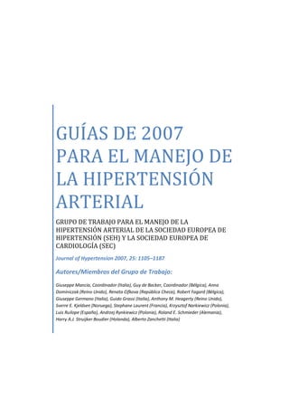GUÍAS DE 2007
PARA EL MANEJO DE
LA HIPERTENSIÓN
ARTERIAL
GRUPO DE TRABAJO PARA EL MANEJO DE LA
HIPERTENSIÓN ARTERIAL DE LA SOCIEDAD EUROPEA DE
HIPERTENSIÓN (SEH) Y LA SOCIEDAD EUROPEA DE
CARDIOLOGÍA (SEC)
Journal of Hypertension 2007, 25: 1105–1187

Autores/Miembros del Grupo de Trabajo:
Giuseppe Mancia, Coordinador (Italia), Guy de Backer, Coordinador (Bélgica), Anna
Dominiczak (Reino Unido), Renata Cifkova (República Checa), Robert Fagard (Bélgica),
Giuseppe Germano (Italia), Guido Grassi (Italia), Anthony M. Heagerty (Reino Unido),
Sverre E. Kjeldsen (Noruega), Stephane Laurent (Francia), Krzysztof Narkiewicz (Polonia),
Luis Ruilope (España), Andrzej Rynkiewicz (Polonia), Roland E. Schmieder (Alemania),
Harry A.J. Struijker Boudier (Holanda), Alberto Zanchetti (Italia)
 