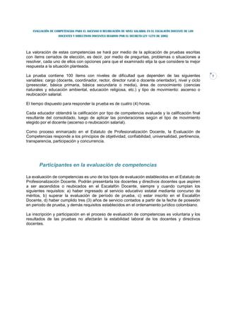 EVALUACIÓN DE COMPETENCIAS PARA EL ASCENSO O REUBICACIÓN DE NIVEL SALARIAL EN EL ESCALAFÓN DOCENTE DE LOS
                   DOCENTES Y DIRECTIVOS DOCENTES REGIDOS POR EL DECRETO LEY 1278 DE 2002




La valoración de estas competencias se hará por medio de la aplicación de pruebas escritas
con ítems cerrados de elección, es decir, por medio de preguntas, problemas o situaciones a
resolver, cada uno de ellos con opciones para que el examinado elija la que considere la mejor
respuesta a la situación planteada.

La prueba contiene 100 ítems con niveles de dificultad que dependen de las siguientes                          7
variables: cargo (docente, coordinador, rector, director rural o docente orientador), nivel y ciclo
(preescolar, básica primaria, básica secundaria o media), área de conocimiento (ciencias
naturales y educación ambiental, educación religiosa, etc.) y tipo de movimiento: ascenso o
reubicación salarial.

El tiempo dispuesto para responder la prueba es de cuatro (4) horas.

Cada educador obtendrá la calificación por tipo de competencia evaluada y la calificación final
resultante del consolidado, luego de aplicar las ponderaciones según el tipo de movimiento
elegido por el docente (ascenso o reubicación salarial).

Como proceso enmarcado en el Estatuto de Profesionalización Docente, la Evaluación de
Competencias responde a los principios de objetividad, confiabilidad, universalidad, pertinencia,
transparencia, participación y concurrencia.




       Participantes en la evaluación de competencias

La evaluación de competencias es uno de los tipos de evaluación establecidos en el Estatuto de
Profesionalización Docente. Podrán presentarla los docentes y directivos docentes que aspiren
a ser ascendidos o reubicados en el Escalafón Docente, siempre y cuando cumplan los
siguientes requisitos: a) haber ingresado al servicio educativo estatal mediante concurso de
méritos, b) superar la evaluación de período de prueba, c) estar inscrito en el Escalafón
Docente, d) haber cumplido tres (3) años de servicio contados a partir de la fecha de posesión
en periodo de prueba, y demás requisitos establecidos en el ordenamiento jurídico colombiano.

La inscripción y participación en el proceso de evaluación de competencias es voluntaria y los
resultados de las pruebas no afectarán la estabilidad laboral de los docentes y directivos
docentes.
 