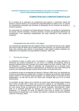 EVALUACIÓN DE COMPETENCIAS PARA EL ASCENSO O REUBICACIÓN DE NIVEL SALARIAL EN EL ESCALAFÓN DOCENTE DE LOS
                     DOCENTES Y DIRECTIVOS DOCENTES REGIDOS POR EL DECRETO LEY 1278 DE 2002



                                      COMPETENCIAS COMPORTAMENTALES

En el contexto de la evaluación de competencias para ascenso o reubicación salarial del
docente y docente directivo, las competencias comportamentales se definen como un conjunto
de características personales que favorecen el desempeño de las funciones de docencia y
                                                                                                                 8
dirección educativa.

De conformidad con el Estatuto de Profesionalización Docente y los perfiles de competencias
de docente, docente orientador y directivos docentes, se toman las siguientes definiciones de
competencias y sus respectivas características que serán utilizadas en este proceso de
evaluación.




         Competencias de acción y de logro
Las competencias agrupadas bajo esta categoría indican una tendencia hacia la acción, dirigida
más hacia el logro de tareas que al impacto sobre otras personas. Las acciones para influir o
dirigir otras personas para mejorar la productividad o para obtener mejores resultados son
calificadas en la competencia de Logro (Spencer & Spencer, 1993, p 25).



1.       Orientación al logro

La orientación al logro se define como “la tendencia a conseguir una buena ejecución en
situaciones que implican competición con una norma o un estándar de excelencia, siendo la
ejecución evaluada como éxito o fracaso, por el propio sujeto o por otros” (Garrido, 1986, p. 138
en Manassero y Vázquez, 1998). En particular, las características de la conducta hacen
referencia a la elección y persistencia. Adicionalmente, se señala que varía entre individuos de
acuerdo a las necesidades de logro, posición frente al éxito y el fracaso entre otros.

La orientación al logro es considerada por Spencer y Spencer (1993) como una capacidad que
consiste en preocuparse por trabajar bien o conseguir un estándar de excelencia. Este estándar
puede consistir en una actuación personal pasada, una medida objetiva, la actuación de otros
profesionales o un reto que se pone uno mismo para conseguir algo que no se ha hecho
anteriormente.

La orientación al logro implica que el docente se oriente hacia determinadas tareas teniendo
como motivo principal retos o tareas que le promueva mejoras en sus habilidades o en el
desarrollo de su ejercicio profesional. Esto permite un constante repensar la labor desarrollada
así como buscar formas de optimización de las labores realizadas. Adicionalmente, implica
estar en la constante búsqueda de objetivos que promueven el crecimiento personal y
profesional y lo conviertan en punto de referencia para otros al mostrar una constante
preocupación por trabajar bien o por competir para superar un estándar de excelencia (Barbera
y Olero en Thornberry, 2003).
 