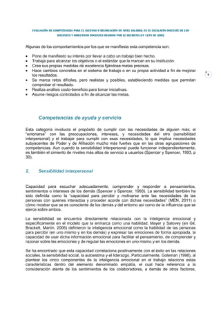 EVALUACIÓN DE COMPETENCIAS PARA EL ASCENSO O REUBICACIÓN DE NIVEL SALARIAL EN EL ESCALAFÓN DOCENTE DE LOS
                     DOCENTES Y DIRECTIVOS DOCENTES REGIDOS POR EL DECRETO LEY 1278 DE 2002



Algunas de los comportamientos por los que se manifiesta esta competencia son:

•    Pone de manifiesto su interés por llevar a cabo un trabajo bien hecho.
•    Trabaja para alcanzar los objetivos o el estándar que le marcan en su institución.
•    Crea sus propias medidas de excelencia fijándose metas precisas.
•    Hace cambios concretos en el sistema de trabajo o en su propia actividad a fin de mejorar
     los resultados.                                                                                             9
•    Se marca retos difíciles, pero realistas y posibles, estableciendo medidas que permitan
     comprobar el resultado.
•    Realiza análisis costo-beneficio para tomar iniciativas.
•    Asume riesgos controlados a fin de alcanzar las metas.




         Competencias de ayuda y servicio

Esta categoría involucra el propósito de cumplir con las necesidades de alguien más; el
“entonarse” con las preocupaciones, intereses, y necesidades del otro (sensibilidad
interpersonal) y el trabajar para cumplir con esas necesidades, lo que implica necesidades
subyacentes de Poder y de Afiliación mucho más fuertes que en las otras agrupaciones de
competencias. Aun cuando la sensibilidad Interpersonal puede funcionar independientemente,
es también el cimiento de niveles más altos de servicio a usuarios (Spencer y Spencer, 1993, p
30).


2.       Sensibilidad interpersonal


Capacidad para escuchar adecuadamente, comprender y responder a pensamientos,
sentimientos o intereses de los demás (Spencer y Spencer, 1993). La sensibilidad también ha
sido definida como la “capacidad para percibir y motivarse ante las necesidades de las
personas con quienes interactúa y proceder acorde con dichas necesidades” (MEN, 2011) o
cómo mostrar que se es consciente de los demás y del entorno así como de la influencia que se
ejerce sobre ambos.

La sensibilidad se encuentra directamente relacionada con la inteligencia emocional y
específicamente en el modelo que la enmarca como una habilidad. Mayer y Salovey (en Gil,
Brackett, Martín, 2006) definieron la inteligencia emocional como la habilidad de las personas
para percibir (en uno mismo y en los demás) y expresar las emociones de forma apropiada, la
capacidad de usar dicha información emocional para facilitar el pensamiento, de comprender y
razonar sobre las emociones y de regular las emociones en uno mismo y en los demás.

Se ha encontrado que esta capacidad correlaciona positivamente con el éxito en las relaciones
sociales, la sensibilidad social, la autoestima y el liderazgo. Particularmente, Goleman (1998), al
plantear los cinco componentes de la inteligencia emocional en el trabajo relaciona estas
características dentro del elemento denominado empatía, el cual hace referencia a la
consideración atenta de los sentimientos de los colaboradores, a demás de otros factores,
 