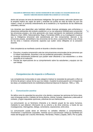EVALUACIÓN DE COMPETENCIAS PARA EL ASCENSO O REUBICACIÓN DE NIVEL SALARIAL EN EL ESCALAFÓN DOCENTE DE LOS
                     DOCENTES Y DIRECTIVOS DOCENTES REGIDOS POR EL DECRETO LEY 1278 DE 2002



dentro del proceso de toma de decisiones inteligentes. De igual manera, este autor plantea que
la empatía implica ser capaz de sentir y entender los puntos de vista de todos los que nos
rodean y tener un profundo entendimiento de la existencia y la importancia de las diferencias
culturales y étnicas.

Los docentes que desarrollan esta habilidad utilizan diversas estrategias para enfrentarse a
situaciones estresantes del contexto académico y a su vez adquieren facilidad para comprender                    10
las emociones propias y de otros generando una mayor percepción de realización profesional
(Mearns y Cain, 2003). Adicionalmente, Rego y Fernándes (2005), en su investigación muestran
que la inteligencia emocional está caracterizada por tres componentes: atención a las
emociones propias, sensibilidad a las emociones de los otros y autocontrol frente a las críticas
de los otros o madurez emocional, aspectos que suelen verse reflejados en la actuación
docente.


Esta competencia se manifiesta cuando el docente o directivo docente:

•    Escucha y muestra comprensión ante las comunicaciones emocionales de las personas que
     lo rodean (estudiantes, docentes) o de sus problemas personales y familiares.
•    Investiga activamente problemas que puedan estar afectando a sus estudiantes o a otros
     docentes en la institución.
•    Percibe las repercusiones de su comportamiento sobre los estudiantes y equipos con los
     que trabaja.




         Competencias de impacto e influencia

Las competencias involucradas en esta categoría implican la necesidad de persuadir e influir en
la forma de pensar o actuar de los que nos rodean, muestran la preocupación por el impacto de
las ideas y el establecimiento de credibilidad profesional (Spencer & Spencer, 1993, p. 129).



3.       Comunicación asertiva

Se define como la capacidad de escuchar a los demás y expresar las opiniones de forma clara,
usar el lenguaje escrito y hablado de forma efectiva, directa, honesta, respetuosa y adecuada al
contexto, y lograr respuestas oportunas y efectivas de sus interlocutores.

La comunicación es un fenómeno inherente a la relación grupal de los seres humanos,
mediante la cual obtienen información de su entorno y de otros entornos, a través de sus
investigaciones, interrogantes, diálogo, comentarios, exposiciones, entre otros.

La comunicación puede darse en términos no verbales referidos a comportamientos,
movimientos o expresiones corporales, mientras que la comunicación verbal se manifiesta por
medio del lenguaje oral o escrito (Hernández, Hernández, Piedra y Zapata, 2007). Por su parte,
 