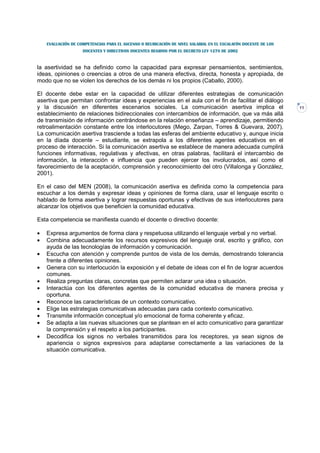EVALUACIÓN DE COMPETENCIAS PARA EL ASCENSO O REUBICACIÓN DE NIVEL SALARIAL EN EL ESCALAFÓN DOCENTE DE LOS
                    DOCENTES Y DIRECTIVOS DOCENTES REGIDOS POR EL DECRETO LEY 1278 DE 2002



la asertividad se ha definido como la capacidad para expresar pensamientos, sentimientos,
ideas, opiniones o creencias a otros de una manera efectiva, directa, honesta y apropiada, de
modo que no se violen los derechos de los demás ni los propios (Caballo, 2000).

El docente debe estar en la capacidad de utilizar diferentes estrategias de comunicación
asertiva que permitan confrontar ideas y experiencias en el aula con el fin de facilitar el diálogo
y la discusión en diferentes escenarios sociales. La comunicación asertiva implica el                           11
establecimiento de relaciones bidireccionales con intercambios de información, que va más allá
de transmisión de información centrándose en la relación enseñanza – aprendizaje, permitiendo
retroalimentación constante entre los interlocutores (Mego, Zarpan, Torres & Guevara, 2007).
La comunicación asertiva trasciende a todas las esferas del ambiente educativo y, aunque inicia
en la díada docente – estudiante, se extrapola a los diferentes agentes educativos en el
proceso de interacción. Si la comunicación asertiva se establece de manera adecuada cumplirá
funciones informativas, regulativas y afectivas, en otras palabras, facilitará el intercambio de
información, la interacción e influencia que pueden ejercer los involucrados, así como el
favorecimiento de la aceptación, comprensión y reconocimiento del otro (Villalonga y González,
2001).

En el caso del MEN (2008), la comunicación asertiva es definida como la competencia para
escuchar a los demás y expresar ideas y opiniones de forma clara, usar el lenguaje escrito o
hablado de forma asertiva y lograr respuestas oportunas y efectivas de sus interlocutores para
alcanzar los objetivos que beneficien la comunidad educativa.

Esta competencia se manifiesta cuando el docente o directivo docente:

•   Expresa argumentos de forma clara y respetuosa utilizando el lenguaje verbal y no verbal.
•   Combina adecuadamente los recursos expresivos del lenguaje oral, escrito y gráfico, con
    ayuda de las tecnologías de información y comunicación.
•   Escucha con atención y comprende puntos de vista de los demás, demostrando tolerancia
    frente a diferentes opiniones.
•   Genera con su interlocución la exposición y el debate de ideas con el fin de lograr acuerdos
    comunes.
•   Realiza preguntas claras, concretas que permiten aclarar una idea o situación.
•   Interactúa con los diferentes agentes de la comunidad educativa de manera precisa y
    oportuna.
•   Reconoce las características de un contexto comunicativo.
•   Elige las estrategias comunicativas adecuadas para cada contexto comunicativo.
•   Transmite información conceptual y/o emocional de forma coherente y eficaz.
•   Se adapta a las nuevas situaciones que se plantean en el acto comunicativo para garantizar
    la comprensión y el respeto a los participantes.
•   Decodifica los signos no verbales transmitidos para los receptores, ya sean signos de
    apariencia o signos expresivos para adaptarse correctamente a las variaciones de la
    situación comunicativa.
 