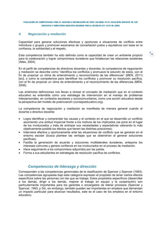 EVALUACIÓN DE COMPETENCIAS PARA EL ASCENSO O REUBICACIÓN DE NIVEL SALARIAL EN EL ESCALAFÓN DOCENTE DE LOS
                     DOCENTES Y DIRECTIVOS DOCENTES REGIDOS POR EL DECRETO LEY 1278 DE 2002



4.       Negociación y mediación

Capacidad para generar soluciones efectivas y oportunas a situaciones de conflicto entre
individuos o grupos y promover escenarios de concertación justos y equitativos con base en la
confianza, la solidaridad y el respeto.
                                                                                                                 12
Esta competencia también ha sido definida como la capacidad de crear un ambiente propicio
para la colaboración y lograr compromisos duraderos que fortalezcan las relaciones existentes
(Alles, 2004).

En el perfil de competencias de directivos docentes y docentes, la competencia de negociación
y mediación se describe como “identifica los conflictos y promueve la solución de estos, con el
fin de propiciar un clima de entendimiento y reconocimiento de las diferencias” (MEN, 2011)
[sic], o como la competencia para identificar los conflictos y promover su resolución pacífica,
con el fin de propiciar un clima de entendimiento y el reconocimiento de las diferencias (MEN,
2008).

Las anteriores definiciones nos llevan a revisar el concepto de mediación que en el contexto
educativo es entendida como una estrategia de intervención en el manejo de problemas
interpersonales, en contextos escolares y sociocomunitarios, como una acción educativa desde
la perspectiva del modelo de potenciación (consejoeducativo.org).

La competencia de negociación y mediación se manifiesta de manera general cuando el
docente o directivo docente:

•    Logra identificar y comprender las causas y el contexto en el que se desarrolla un conflicto
     asumiendo una actitud imparcial frente a los motivos de los implicados (se pone en el lugar
     de los involucrados y trata de anticipar sus necesidades y expectativas valorando lo más
     objetivamente posible los efectos que tienen las distintas posiciones).
•    Interviene efectiva y oportunamente ante las situaciones de conflicto que se generan en el
     entorno escolar (busca plantear las ventajas que se obtendrían al generar soluciones
     pacíficas).
•    Facilita la generación de acuerdo y soluciones multilaterales duraderas, antepone los
     intereses comunes y genera confianza en los involucrados en el proceso de mediación.
•    Hace seguimiento a los compromisos adquiridos por las partes.
•    Forma a sus estudiantes en estrategias de resolución pacífica de conflictos.



         Competencias de liderazgo y dirección
Corresponden a las competencias gerenciales de la clasificación de Spencer y Spencer (1993).
Las competencias agrupadas bajo esta categoría expresan el propósito de tener ciertos efectos
específicos sobre las personas con las que se trabaja. Estos propósitos específicos (desarrollar
a los demás, dirigir a los demás, mejorar el trabajo en equipo y la cooperación) son
particularmente importantes para los gerentes o encargados de liderar procesos (Spencer y
Spencer, 1993, p 54), sin embargo, también pueden ser importantes en empleos que demandan
un impacto particular para alcanzar resultados, este es el caso de los empleos en el entorno
educativo.
 