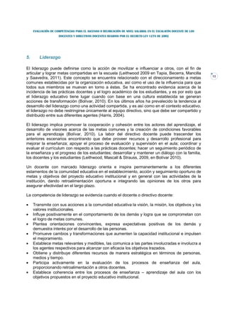 EVALUACIÓN DE COMPETENCIAS PARA EL ASCENSO O REUBICACIÓN DE NIVEL SALARIAL EN EL ESCALAFÓN DOCENTE DE LOS
                     DOCENTES Y DIRECTIVOS DOCENTES REGIDOS POR EL DECRETO LEY 1278 DE 2002




5.       Liderazgo

El liderazgo puede definirse como la acción de movilizar e influenciar a otros, con el fin de
articular y lograr metas compartidas en la escuela (Leithwood 2009 en Tapia, Becerra, Mancilla
                                                                                                                 13
y Saavedra, 2011). Este concepto se encuentra relacionado con el direccionamiento a metas
comunes establecidas por la organización educativa, así como el uso de la influencia para que
todos sus miembros se muevan en torno a éstas. Se ha encontrado evidencia acerca de la
incidencia de las prácticas docentes y el logro académico de los estudiantes, y es por esto que
el liderazgo educativo tiene lugar cuando con base en una cultura establecida se generan
acciones de transformación (Bolívar, 2010). En los últimos años ha prevalecido la tendencia al
desarrollo del liderazgo como una actividad compartida, y es así como en el contexto educativo,
el liderazgo no debe restringirse únicamente al equipo directivo, sino que debe ser compartido y
distribuido entre sus diferentes agentes (Harris, 2004).

El liderazgo implica promover la cooperación y cohesión entre los actores del aprendizaje, el
desarrollo de visiones acerca de las metas comunes y la creación de condiciones favorables
para el aprendizaje (Bolívar, 2010). La labor del directivo docente puede trascender los
anteriores escenarios encontrando que debe proveer recursos y desarrollo profesional para
mejorar la enseñanza; apoyar el proceso de evaluación y supervisión en el aula; coordinar y
evaluar el currículum con respecto a las prácticas docentes; hacer un seguimiento periódico de
la enseñanza y el progreso de los estudiantes; desarrollar y mantener un diálogo con la familia,
los docentes y los estudiantes (Leithwood, Mascall & Strauss, 2009, en Bolívar 2010).

Un docente con marcado liderazgo orienta e inspira permanentemente a los diferentes
estamentos de la comunidad educativa en el establecimiento, acción y seguimiento oportuno de
metas y objetivos del proyecto educativo institucional y en general con las actividades de la
institución, dando retroalimentación oportuna e integrando las opiniones de los otros para
asegurar efectividad en el largo plazo.

La competencia de liderazgo se evidencia cuando el docente o directivo docente:

•    Transmite con sus acciones a la comunidad educativa la visión, la misión, los objetivos y los
     valores institucionales.
•    Influye positivamente en el comportamiento de los demás y logra que se comprometan con
     el logro de metas comunes.
•    Plantea orientaciones convincentes, expresa expectativas positivas de los demás y
     demuestra interés por el desarrollo de las personas.
•    Promueve cambios y transformaciones que aumenten la capacidad institucional e impulsen
     el mejoramiento.
•    Establece metas relevantes y medibles, las comunica a las partes involucradas e involucra a
     los agentes respectivos para alcanzar con eficacia los objetivos trazados.
•    Obtiene y distribuye diferentes recursos de manera estratégica en términos de personas,
     medios y tiempo.
•    Participa activamente en la evaluación de los procesos de enseñanza del aula,
     proporcionando retroalimentación a otros docentes.
•    Establece coherencia entre los procesos de enseñanza – aprendizaje del aula con los
     objetivos propuestos en el proyecto educativo institucional.
 