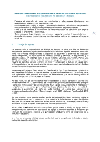 EVALUACIÓN DE COMPETENCIAS PARA EL ASCENSO O REUBICACIÓN DE NIVEL SALARIAL EN EL ESCALAFÓN DOCENTE DE LOS
                     DOCENTES Y DIRECTIVOS DOCENTES REGIDOS POR EL DECRETO LEY 1278 DE 2002



•    Favorece el desarrollo de todos sus estudiantes o colaboradores identificando sus
     necesidades o acogiendo sus recomendaciones.
•    Promueve el aprendizaje y la mejora continua mediante el uso de iniciativas y experiencias
     de sus estudiantes o colaboradores generando el desarrollo de potencialidades.
•    Logra que las personas a su alrededor se comprometan con las demandas que exige el
     proceso de enseñanza – aprendizaje.
•    Genera espacios de participación para escuchar y apoyar propuestas de sus estudiantes.                      14
•    Apoya las propuestas innovadoras que permitan realizar mejoras en procesos o formas de
     actuación.


6.       Trabajo en equipo

En relación con la competencia de trabajo en equipo, al igual que con el constructo
competencia, existen múltiples definiciones que concuerdan en algunos elementos esenciales
como son el trabajo interrelacionado, la capacidad de colaborar, la existencia de objetivos o
metas compartidos, la movilización de recursos propios y externos, el seguimiento y la
retroalimentación. Sin embargo, como lo señala Torrelles, Coiduras, Isus, Carrera, París y Cela
(2011), el concepto de competencia de trabajo en equipo es relativamente nuevo, ya que la
mayoría de estudios se han centrado en definir y caracterizar el trabajo en equipo como
fenómeno al interior de las organizaciones, pero no como competencia propia de los individuos
que conforman las organizaciones actuales.

Autores como Echeverria (2002, citado en Torrelles et all, 2011) manifiestan que para tener la
competencia de trabajo en equipo se requiere de una transferencia de conocimientos y es de
vital importancia poder movilizar el conjunto de conocimientos que se han ido logrando a lo
largo del tiempo para poderlos poner en práctica.

Por esta razón, una de las definiciones más destacadas es la creada por Cannon-Bowers en la
que se manifiesta que “La competencia de trabajo en equipo incluye el conocimiento, principios
y conceptos de las tareas y del funcionamiento de un equipo eficaz, el conjunto de habilidades y
comportamientos necesarios para realizar las tareas eficazmente, sin olvidar las actitudes
apropiadas o pertinentes por parte de cada miembro del equipo que promueven el
funcionamiento del equipo eficaz” (Cannon-Bowers et al., 1995, citados en Torrelles et all, 2011,
p. 332).

De igual manera, estos autores señalan que la competencia de trabajo en equipo implica la
disposición personal para colaborar con otros y realizar actividades para el logro de objetivos
comunes, lo cual lleva a los individuos a intercambiar información, asumir responsabilidades y
desarrollar un papel activo en la resolución de dificultades cotidianas.

Por su parte, el Ministerio de Educación Nacional (2008) define el trabajo en equipo como la
competencia para participar en actividades de equipo y promover acciones e iniciativas que
estimulen la cooperación efectiva y la participación productiva entre los integrantes de la
comunidad educativa.

Al revisar las anteriores definiciones, se puede decir que la competencia de trabajo en equipo
implica los siguientes elementos:
 