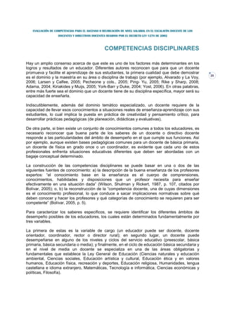 EVALUACIÓN DE COMPETENCIAS PARA EL ASCENSO O REUBICACIÓN DE NIVEL SALARIAL EN EL ESCALAFÓN DOCENTE DE LOS
                   DOCENTES Y DIRECTIVOS DOCENTES REGIDOS POR EL DECRETO LEY 1278 DE 2002



                                                  COMPETENCIAS DISCIPLINARES

Hay un amplio consenso acerca de que este es uno de los factores más determinantes en los
logros y resultados de un educador. Diferentes autores reconocen que para que un docente
promueva y facilite el aprendizaje de sus estudiantes, la primera cualidad que debe demostrar
                                                                                                               20
es el dominio y la maestría en su área o disciplina de trabajo (por ejemplo, Alvarado y La Voy,
2006; Larsen y Calfee, 2005; Pecheone y cols., 2005; Ping- Yu, 2005; Rike y Sharp, 2008;
Adama, 2004; Kiriakides y Muijs, 2005; York-Barr y Duke, 2004; Yost, 2006). En otras palabras,
entre más fuerte sea el dominio que un docente tiene de su disciplina específica, mayor será su
capacidad de enseñarla.

Indiscutiblemente, además del dominio temático especializado, un docente requiere de la
capacidad de llevar esos conocimientos a situaciones reales de enseñanza-aprendizaje con sus
estudiantes, lo cual implica la puesta en práctica de creatividad y pensamiento crítico, para
desarrollar prácticas pedagógicas (de planeación, didácticas y evaluativas).

De otra parte, si bien existe un conjunto de conocimientos comunes a todos los educadores, es
necesario reconocer que buena parte de los saberes de un docente o directivo docente
responde a las particularidades del ámbito de desempeño en el que cumple sus funciones. Así
por ejemplo, aunque existen bases pedagógicas comunes para un docente de básica primaria,
un docente de física en grado once o un coordinador, es evidente que cada uno de estos
profesionales enfrenta situaciones educativas diferentes que deben ser abordadas con un
bagaje conceptual determinado.

La construcción de las competencias disciplinares se puede basar en una o dos de las
siguientes fuentes de conocimiento: a) la descripción de la buena enseñanza de los profesores
expertos: “el conocimiento base en la enseñanza es el cuerpo de comprensiones,
conocimientos, habilidades y disposiciones que un profesor necesita para enseñar
efectivamente en una situación dada” (Wilson, Shulman y Rickert, 1987, p. 107, citados por
Bolívar, 2005); o, b) la reconstrucción de la “competencia docente, una de cuyas dimensiones
es el conocimiento profesional, lo que conduce a sacar implicaciones normativas sobre qué
deben conocer y hacer los profesores y qué categorías de conocimiento se requieren para ser
competente” (Bolívar, 2005, p. 5).

Para caracterizar los saberes específicos, se requiere identificar los diferentes ámbitos de
desempeño posibles de los educadores, los cuales están determinados fundamentalmente por
tres variables.

La primera de estas es la variable de cargo (un educador puede ser docente, docente
orientador, coordinador, rector o director rural); en segundo lugar, un docente puede
desempeñarse en alguno de los niveles y ciclos del servicio educativo (preescolar, básica
primaria, básica secundaria o media); y finalmente, en el ciclo de educación básica secundaria y
en el nivel de media un docente se especializa en una de las áreas obligatorias y
fundamentales que establece la Ley General de Educación (Ciencias naturales y educación
ambiental, Ciencias sociales, Educación artística y cultural, Educación ética y en valores
humanos, Educación física, recreación y deportes, Educación religiosa, Humanidades, lengua
castellana e idioma extranjero, Matemáticas, Tecnología e informática, Ciencias económicas y
políticas, Filosofía).
 