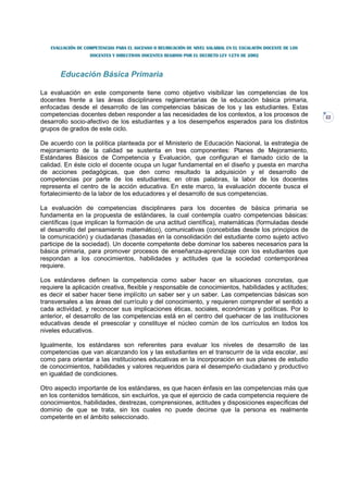 EVALUACIÓN DE COMPETENCIAS PARA EL ASCENSO O REUBICACIÓN DE NIVEL SALARIAL EN EL ESCALAFÓN DOCENTE DE LOS
                   DOCENTES Y DIRECTIVOS DOCENTES REGIDOS POR EL DECRETO LEY 1278 DE 2002



       Educación Básica Primaria

La evaluación en este componente tiene como objetivo visibilizar las competencias de los
docentes frente a las áreas disciplinares reglamentarias de la educación básica primaria,
enfocadas desde el desarrollo de las competencias básicas de los y las estudiantes. Estas
competencias docentes deben responder a las necesidades de los contextos, a los procesos de                    22
desarrollo socio-afectivo de los estudiantes y a los desempeños esperados para los distintos
grupos de grados de este ciclo.

De acuerdo con la política planteada por el Ministerio de Educación Nacional, la estrategia de
mejoramiento de la calidad se sustenta en tres componentes: Planes de Mejoramiento,
Estándares Básicos de Competencia y Evaluación, que configuran el llamado ciclo de la
calidad. En éste ciclo el docente ocupa un lugar fundamental en el diseño y puesta en marcha
de acciones pedagógicas, que den como resultado la adquisición y el desarrollo de
competencias por parte de los estudiantes; en otras palabras, la labor de los docentes
representa el centro de la acción educativa. En este marco, la evaluación docente busca el
fortalecimiento de la labor de los educadores y el desarrollo de sus competencias.

La evaluación de competencias disciplinares para los docentes de básica primaria se
fundamenta en la propuesta de estándares, la cual contempla cuatro competencias básicas:
científicas (que implican la formación de una actitud científica), matemáticas (formuladas desde
el desarrollo del pensamiento matemático), comunicativas (concebidas desde los principios de
la comunicación) y ciudadanas (basadas en la consolidación del estudiante como sujeto activo
participe de la sociedad). Un docente competente debe dominar los saberes necesarios para la
básica primaria, para promover procesos de enseñanza-aprendizaje con los estudiantes que
respondan a los conocimientos, habilidades y actitudes que la sociedad contemporánea
requiere.

Los estándares definen la competencia como saber hacer en situaciones concretas, que
requiere la aplicación creativa, flexible y responsable de conocimientos, habilidades y actitudes;
es decir el saber hacer tiene implícito un saber ser y un saber. Las competencias básicas son
transversales a las áreas del currículo y del conocimiento, y requieren comprender el sentido a
cada actividad, y reconocer sus implicaciones éticas, sociales, económicas y políticas. Por lo
anterior, el desarrollo de las competencias está en el centro del quehacer de las instituciones
educativas desde el preescolar y constituye el núcleo común de los currículos en todos los
niveles educativos.

Igualmente, los estándares son referentes para evaluar los niveles de desarrollo de las
competencias que van alcanzando los y las estudiantes en el transcurrir de la vida escolar, así
como para orientar a las instituciones educativas en la incorporación en sus planes de estudio
de conocimientos, habilidades y valores requeridos para el desempeño ciudadano y productivo
en igualdad de condiciones.

Otro aspecto importante de los estándares, es que hacen énfasis en las competencias más que
en los contenidos temáticos, sin excluirlos, ya que el ejercicio de cada competencia requiere de
conocimientos, habilidades, destrezas, comprensiones, actitudes y disposiciones específicas del
dominio de que se trata, sin los cuales no puede decirse que la persona es realmente
competente en el ámbito seleccionado.
 