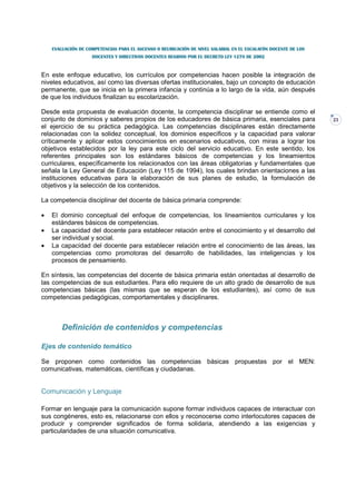 EVALUACIÓN DE COMPETENCIAS PARA EL ASCENSO O REUBICACIÓN DE NIVEL SALARIAL EN EL ESCALAFÓN DOCENTE DE LOS
                    DOCENTES Y DIRECTIVOS DOCENTES REGIDOS POR EL DECRETO LEY 1278 DE 2002



En este enfoque educativo, los currículos por competencias hacen posible la integración de
niveles educativos, así como las diversas ofertas institucionales, bajo un concepto de educación
permanente, que se inicia en la primera infancia y continúa a lo largo de la vida, aún después
de que los individuos finalizan su escolarización.

Desde esta propuesta de evaluación docente, la competencia disciplinar se entiende como el
conjunto de dominios y saberes propios de los educadores de básica primaria, esenciales para                          23
el ejercicio de su práctica pedagógica. Las competencias disciplinares están directamente
relacionadas con la solidez conceptual, los dominios específicos y la capacidad para valorar
críticamente y aplicar estos conocimientos en escenarios educativos, con miras a lograr los
objetivos establecidos por la ley para este ciclo del servicio educativo. En este sentido, los
referentes principales son los estándares básicos de competencias y los lineamientos
curriculares, específicamente los relacionados con las áreas obligatorias y fundamentales que
señala la Ley General de Educación (Ley 115 de 1994), los cuales brindan orientaciones a las
instituciones educativas para la elaboración de sus planes de estudio, la formulación de
objetivos y la selección de los contenidos.

La competencia disciplinar del docente de básica primaria comprende:

•   El dominio conceptual del enfoque de competencias, los lineamientos curriculares y                          los
    estándares básicos de competencias.
•   La capacidad del docente para establecer relación entre el conocimiento y el desarrollo                     del
    ser individual y social.
•   La capacidad del docente para establecer relación entre el conocimiento de las áreas,                       las
    competencias como promotoras del desarrollo de habilidades, las inteligencias y                             los
    procesos de pensamiento.

En síntesis, las competencias del docente de básica primaria están orientadas al desarrollo de
las competencias de sus estudiantes. Para ello requiere de un alto grado de desarrollo de sus
competencias básicas (las mismas que se esperan de los estudiantes), así como de sus
competencias pedagógicas, comportamentales y disciplinares.



        Definición de contenidos y competencias

Ejes de contenido temático

Se proponen como contenidos las competencias básicas propuestas por el MEN:
comunicativas, matemáticas, científicas y ciudadanas.


Comunicación y Lenguaje

Formar en lenguaje para la comunicación supone formar individuos capaces de interactuar con
sus congéneres, esto es, relacionarse con ellos y reconocerse como interlocutores capaces de
producir y comprender significados de forma solidaria, atendiendo a las exigencias y
particularidades de una situación comunicativa.
 