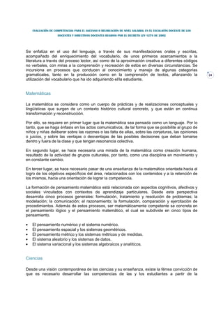 EVALUACIÓN DE COMPETENCIAS PARA EL ASCENSO O REUBICACIÓN DE NIVEL SALARIAL EN EL ESCALAFÓN DOCENTE DE LOS
                    DOCENTES Y DIRECTIVOS DOCENTES REGIDOS POR EL DECRETO LEY 1278 DE 2002




Se enfatiza en el uso del lenguaje, a través de sus manifestaciones orales y escritas,
acompañado del enriquecimiento del vocabulario, de unos primeros acercamientos a la
literatura a través del proceso lector, así como de la aproximación creativa a diferentes códigos
no verbales, con miras a la comprensión y recreación de estos en diversas circunstancias. Se
incursiona en procesos que conducen al conocimiento y manejo de algunas categorías
gramaticales, tanto en la producción como en la comprensión de textos, afianzando la                            24
utilización del vocabulario que ha ido adquiriendo el/la estudiante.


Matemáticas

La matemática se considera como un cuerpo de prácticas y de realizaciones conceptuales y
lingüísticas que surgen de un contexto histórico cultural concreto, y que están en continua
transformación y reconstrucción.

Por ello, se requiere en primer lugar que la matemática sea pensada como un lenguaje. Por lo
tanto, que se haga énfasis en los actos comunicativos, de tal forma que se posibilite al grupo de
niños y niñas deliberar sobre las razones o las falta de ellas, sobre las conjeturas, las opiniones
o juicios, y sobre las ventajas o desventajas de las posibles decisiones que deban tomarse
dentro y fuera de la clase y que tengan resonancia colectiva.

En segundo lugar, se hace necesaria una mirada de la matemática como creación humana,
resultado de la actividad de grupos culturales, por tanto, como una disciplina en movimiento y
en constante cambio.

En tercer lugar, se hace necesario pasar de una enseñanza de la matemática orientada hacia el
logro de los objetivos específicos del área, relacionados con los contenidos y a la retención de
los mismos, hacia una orientación de lograr la competencia.

La formación de pensamiento matemático está relacionada con aspectos cognitivos, afectivos y
sociales vinculados con contextos de aprendizaje particulares. Desde esta perspectiva
desarrolla cinco procesos generales: formulación, tratamiento y resolución de problemas; la
modelación; la comunicación; el razonamiento; la formulación, comparación y ejercitación de
procedimientos. Además de estos procesos, ser matemáticamente competente se concreta en
el pensamiento lógico y el pensamiento matemático, el cual se subdivide en cinco tipos de
pensamiento.

•   El pensamiento numérico y el sistema numérico.
•   El pensamiento espacial y los sistemas geométricos.
•   El pensamiento métrico y los sistemas métricos y de medidas.
•   El sistema aleatorio y los sistemas de datos.
•   El sistema variacional y los sistemas algebraicos y analíticos.


Ciencias

Desde una visión contemporánea de las ciencias y su enseñanza, existe la férrea convicción de
que es necesario desarrollar las competencias de las y los estudiantes a partir de la
 