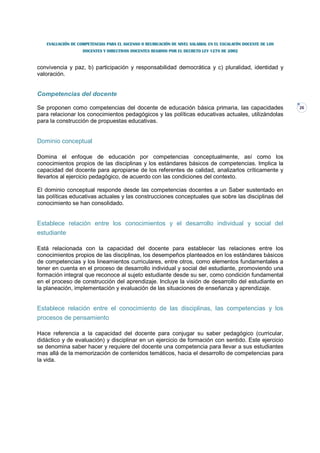 EVALUACIÓN DE COMPETENCIAS PARA EL ASCENSO O REUBICACIÓN DE NIVEL SALARIAL EN EL ESCALAFÓN DOCENTE DE LOS
                   DOCENTES Y DIRECTIVOS DOCENTES REGIDOS POR EL DECRETO LEY 1278 DE 2002



convivencia y paz, b) participación y responsabilidad democrática y c) pluralidad, identidad y
valoración.


Competencias del docente

Se proponen como competencias del docente de educación básica primaria, las capacidades                        26
para relacionar los conocimientos pedagógicos y las políticas educativas actuales, utilizándolas
para la construcción de propuestas educativas.


Dominio conceptual

Domina el enfoque de educación por competencias conceptualmente, así como los
conocimientos propios de las disciplinas y los estándares básicos de competencias. Implica la
capacidad del docente para apropiarse de los referentes de calidad, analizarlos críticamente y
llevarlos al ejercicio pedagógico, de acuerdo con las condiciones del contexto.

El dominio conceptual responde desde las competencias docentes a un Saber sustentado en
las políticas educativas actuales y las construcciones conceptuales que sobre las disciplinas del
conocimiento se han consolidado.


Establece relación entre los conocimientos y el desarrollo individual y social del
estudiante

Está relacionada con la capacidad del docente para establecer las relaciones entre los
conocimientos propios de las disciplinas, los desempeños planteados en los estándares básicos
de competencias y los lineamientos curriculares, entre otros, como elementos fundamentales a
tener en cuenta en el proceso de desarrollo individual y social del estudiante, promoviendo una
formación integral que reconoce al sujeto estudiante desde su ser, como condición fundamental
en el proceso de construcción del aprendizaje. Incluye la visión de desarrollo del estudiante en
la planeación, implementación y evaluación de las situaciones de enseñanza y aprendizaje.


Establece relación entre el conocimiento de las disciplinas, las competencias y los
procesos de pensamiento

Hace referencia a la capacidad del docente para conjugar su saber pedagógico (curricular,
didáctico y de evaluación) y disciplinar en un ejercicio de formación con sentido. Este ejercicio
se denomina saber hacer y requiere del docente una competencia para llevar a sus estudiantes
mas allá de la memorización de contenidos temáticos, hacia el desarrollo de competencias para
la vida.
 
