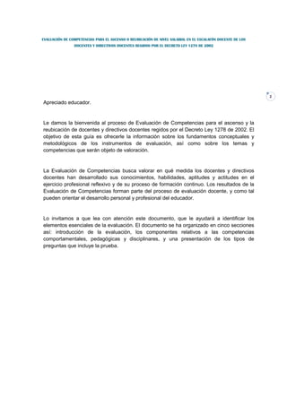 EVALUACIÓN DE COMPETENCIAS PARA EL ASCENSO O REUBICACIÓN DE NIVEL SALARIAL EN EL ESCALAFÓN DOCENTE DE LOS
                DOCENTES Y DIRECTIVOS DOCENTES REGIDOS POR EL DECRETO LEY 1278 DE 2002




                                                                                                            2
Apreciado educador.


Le damos la bienvenida al proceso de Evaluación de Competencias para el ascenso y la
reubicación de docentes y directivos docentes regidos por el Decreto Ley 1278 de 2002. El
objetivo de esta guía es ofrecerle la información sobre los fundamentos conceptuales y
metodológicos de los instrumentos de evaluación, así como sobre los temas y
competencias que serán objeto de valoración.


La Evaluación de Competencias busca valorar en qué medida los docentes y directivos
docentes han desarrollado sus conocimientos, habilidades, aptitudes y actitudes en el
ejercicio profesional reflexivo y de su proceso de formación continuo. Los resultados de la
Evaluación de Competencias forman parte del proceso de evaluación docente, y como tal
pueden orientar el desarrollo personal y profesional del educador.


Lo invitamos a que lea con atención este documento, que le ayudará a identificar los
elementos esenciales de la evaluación. El documento se ha organizado en cinco secciones
así: introducción de la evaluación, los componentes relativos a las competencias
comportamentales, pedagógicas y disciplinares, y una presentación de los tipos de
preguntas que incluye la prueba.
 